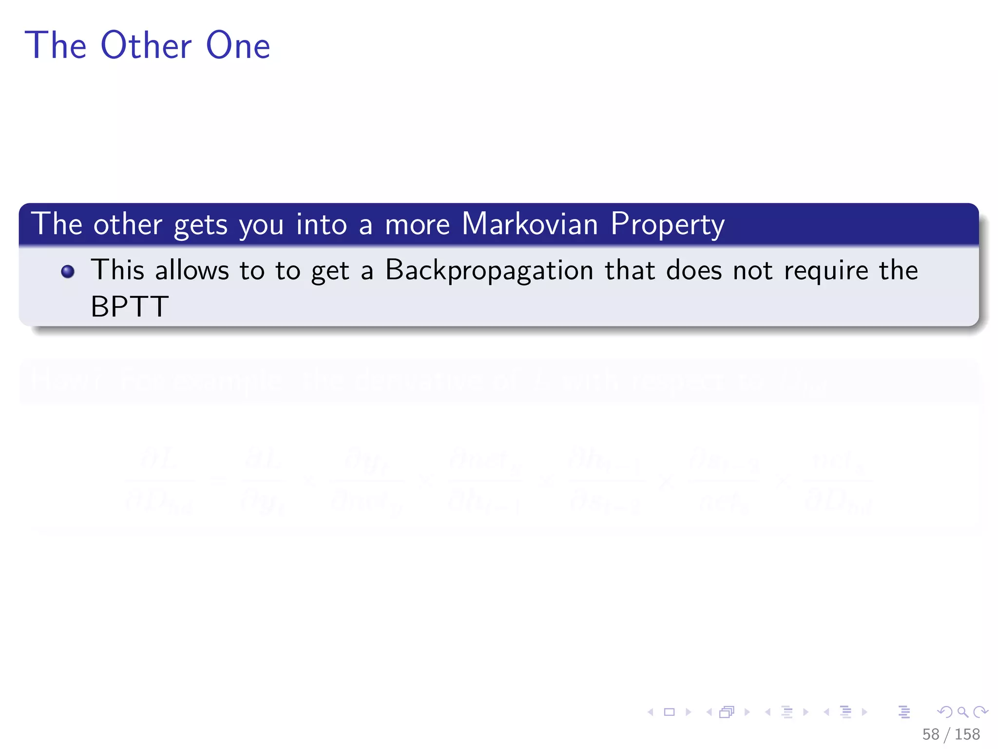 Images/cinvestav
The Other One
The other gets you into a more Markovian Property
This allows to to get a Backpropagation that does not require the
BPTT
How? For example, the derivative of L with respect to Dhd
∂L
∂Dhd
=
∂L
∂yt
×
∂yt
∂nety
×
∂nety
∂ht−1
×
∂ht−1
∂st−2
×
∂st−2
nets
×
nets
∂Dhd
58 / 158
 