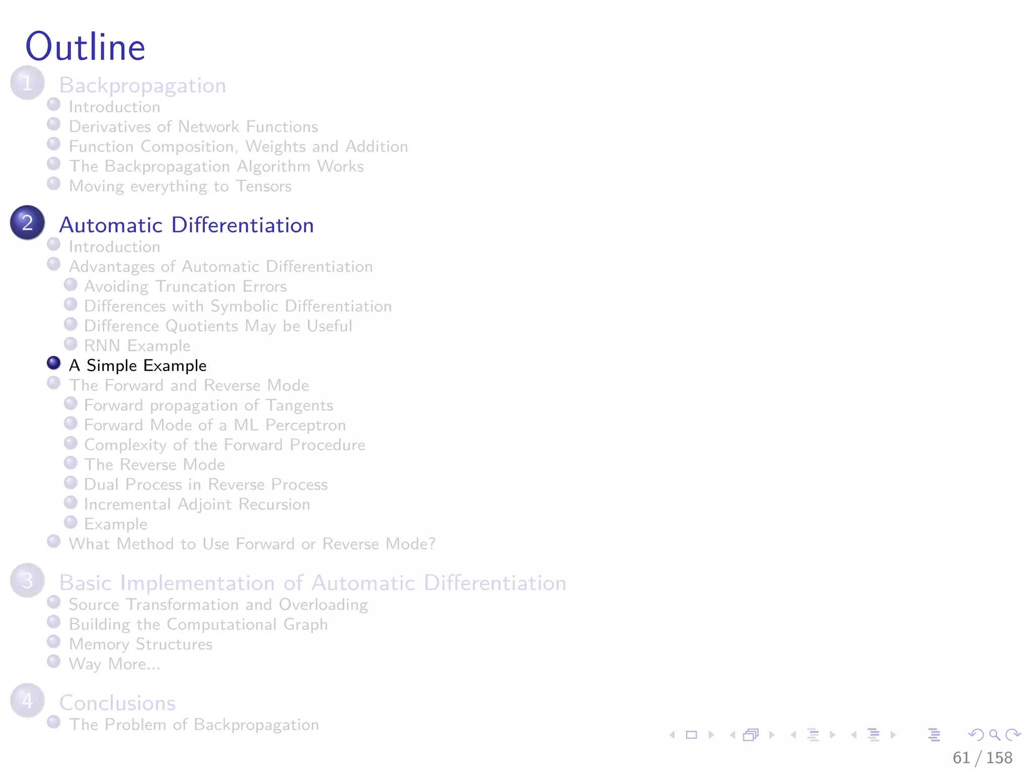 Images/cinvestav
Outline
1 Backpropagation
Introduction
Derivatives of Network Functions
Function Composition, Weights and Addition
The Backpropagation Algorithm Works
Moving everything to Tensors
2 Automatic Diﬀerentiation
Introduction
Advantages of Automatic Diﬀerentiation
Avoiding Truncation Errors
Diﬀerences with Symbolic Diﬀerentiation
Diﬀerence Quotients May be Useful
RNN Example
A Simple Example
The Forward and Reverse Mode
Forward propagation of Tangents
Forward Mode of a ML Perceptron
Complexity of the Forward Procedure
The Reverse Mode
Dual Process in Reverse Process
Incremental Adjoint Recursion
Example
What Method to Use Forward or Reverse Mode?
3 Basic Implementation of Automatic Diﬀerentiation
Source Transformation and Overloading
Building the Computational Graph
Memory Structures
Way More...
4 Conclusions
The Problem of Backpropagation
61 / 158
 