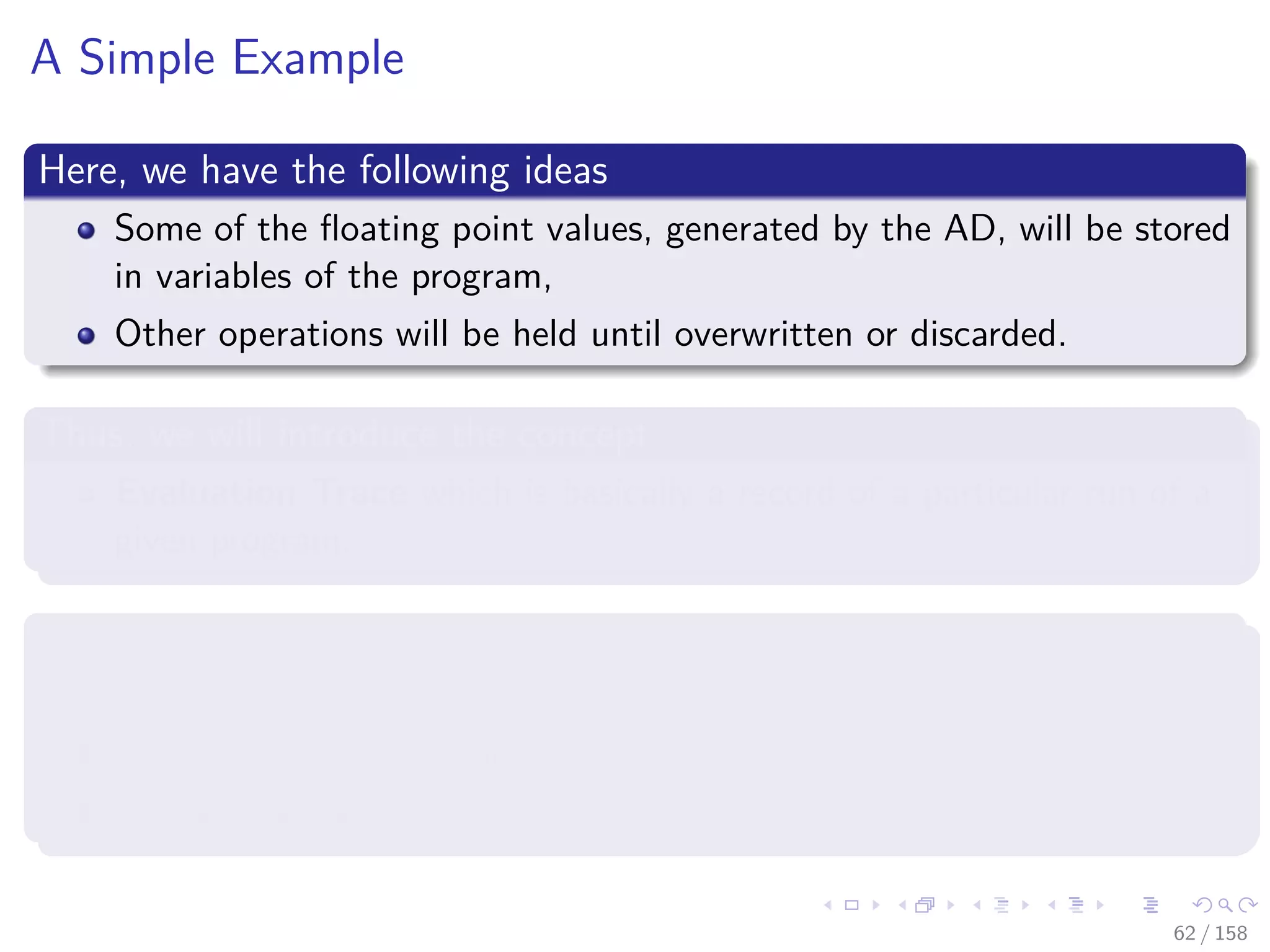 Images/cinvestav
A Simple Example
Here, we have the following ideas
Some of the ﬂoating point values, generated by the AD, will be stored
in variables of the program,
Other operations will be held until overwritten or discarded.
Thus, we will introduce the concept
Evaluation Trace which is basically a record of a particular run of a
given program.
This Evaluation Trace stores
Input variables,
Sequence of ﬂoating point generated by the CPU
Operations that are used for it
62 / 158
 