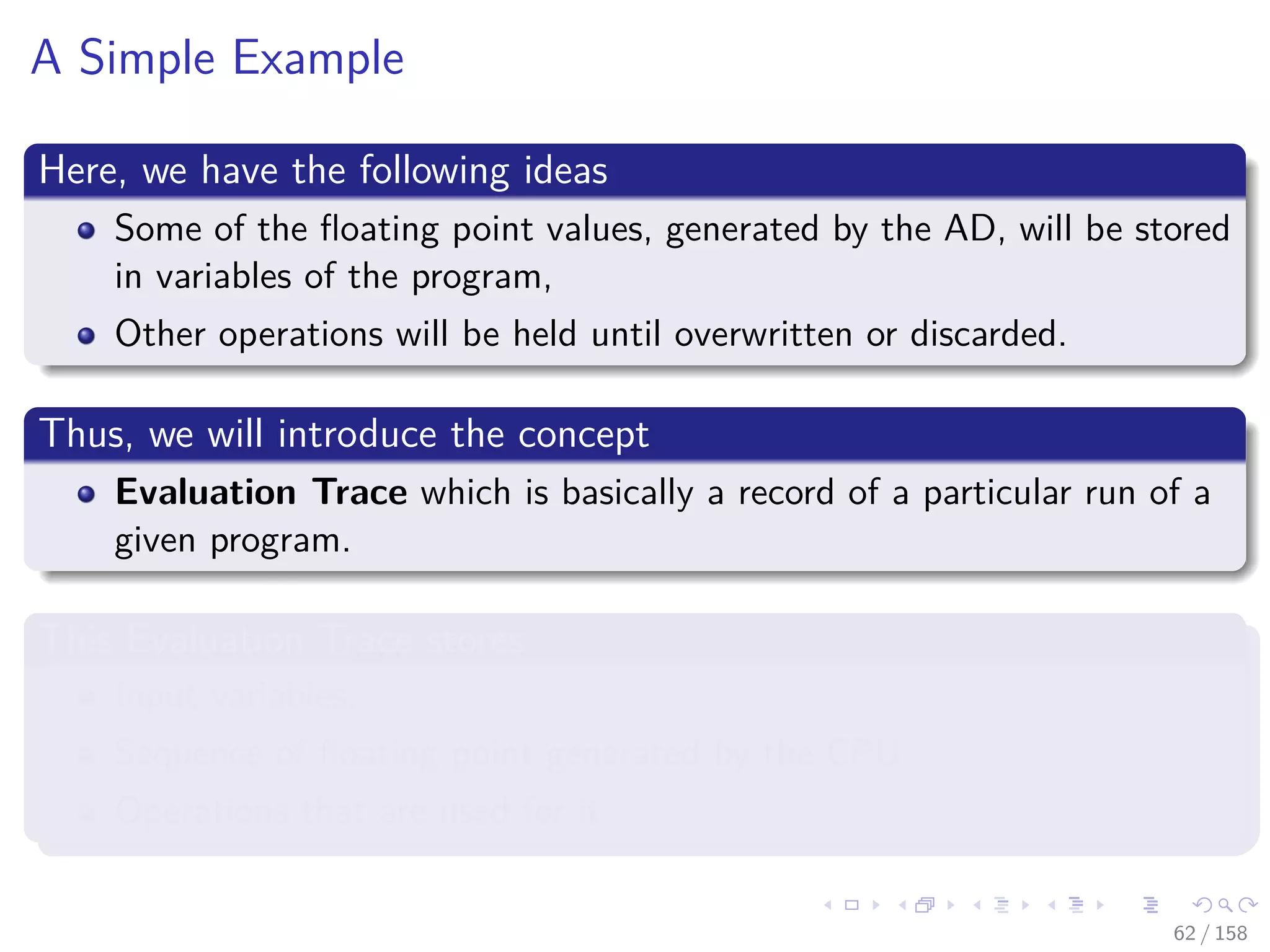 Images/cinvestav
A Simple Example
Here, we have the following ideas
Some of the ﬂoating point values, generated by the AD, will be stored
in variables of the program,
Other operations will be held until overwritten or discarded.
Thus, we will introduce the concept
Evaluation Trace which is basically a record of a particular run of a
given program.
This Evaluation Trace stores
Input variables,
Sequence of ﬂoating point generated by the CPU
Operations that are used for it
62 / 158
 