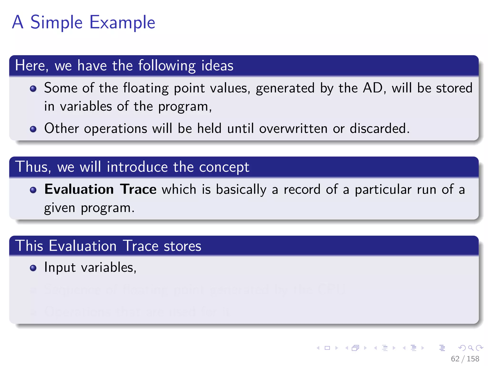 Images/cinvestav
A Simple Example
Here, we have the following ideas
Some of the ﬂoating point values, generated by the AD, will be stored
in variables of the program,
Other operations will be held until overwritten or discarded.
Thus, we will introduce the concept
Evaluation Trace which is basically a record of a particular run of a
given program.
This Evaluation Trace stores
Input variables,
Sequence of ﬂoating point generated by the CPU
Operations that are used for it
62 / 158
 