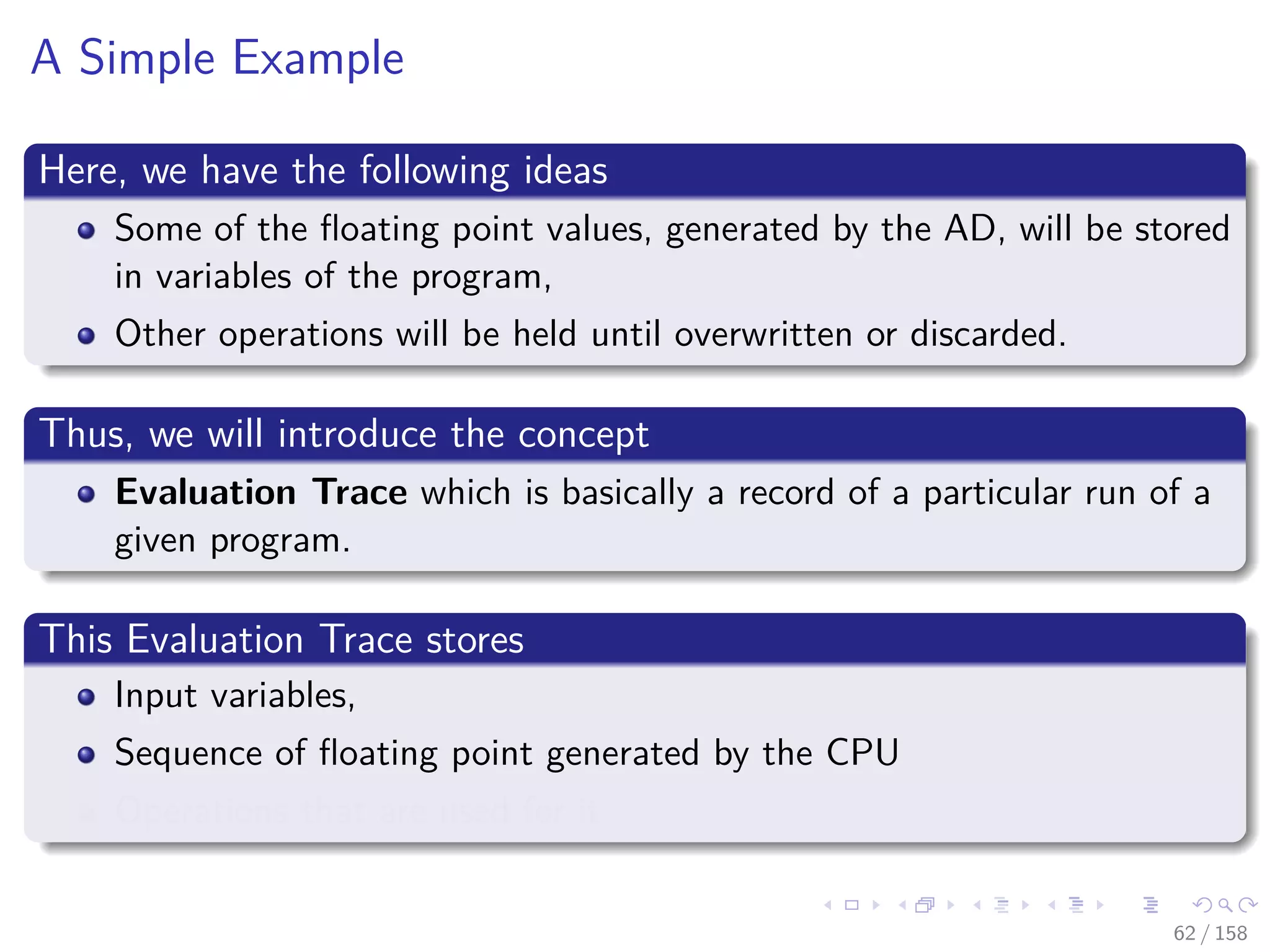 Images/cinvestav
A Simple Example
Here, we have the following ideas
Some of the ﬂoating point values, generated by the AD, will be stored
in variables of the program,
Other operations will be held until overwritten or discarded.
Thus, we will introduce the concept
Evaluation Trace which is basically a record of a particular run of a
given program.
This Evaluation Trace stores
Input variables,
Sequence of ﬂoating point generated by the CPU
Operations that are used for it
62 / 158
 