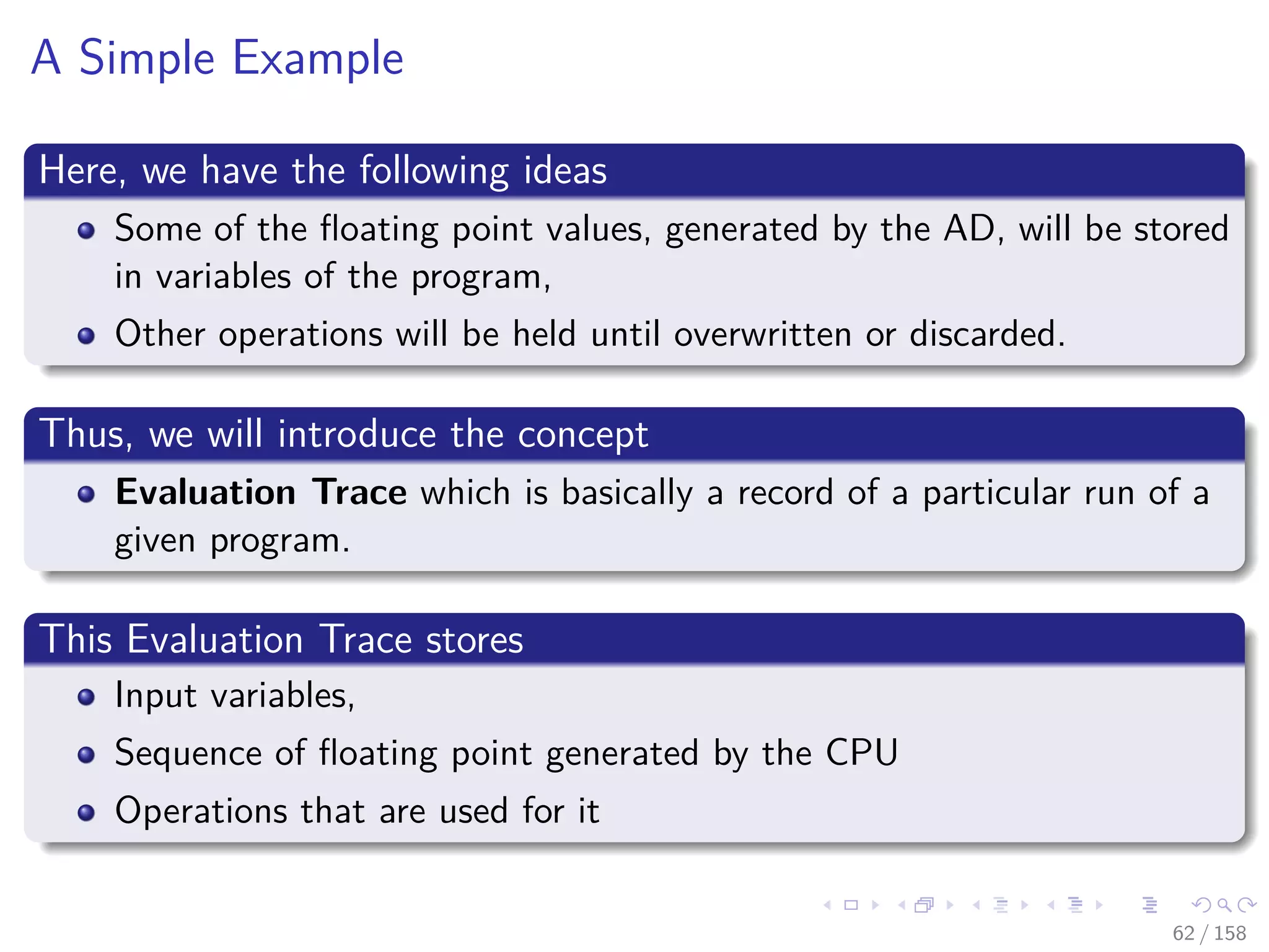 Images/cinvestav
A Simple Example
Here, we have the following ideas
Some of the ﬂoating point values, generated by the AD, will be stored
in variables of the program,
Other operations will be held until overwritten or discarded.
Thus, we will introduce the concept
Evaluation Trace which is basically a record of a particular run of a
given program.
This Evaluation Trace stores
Input variables,
Sequence of ﬂoating point generated by the CPU
Operations that are used for it
62 / 158
 