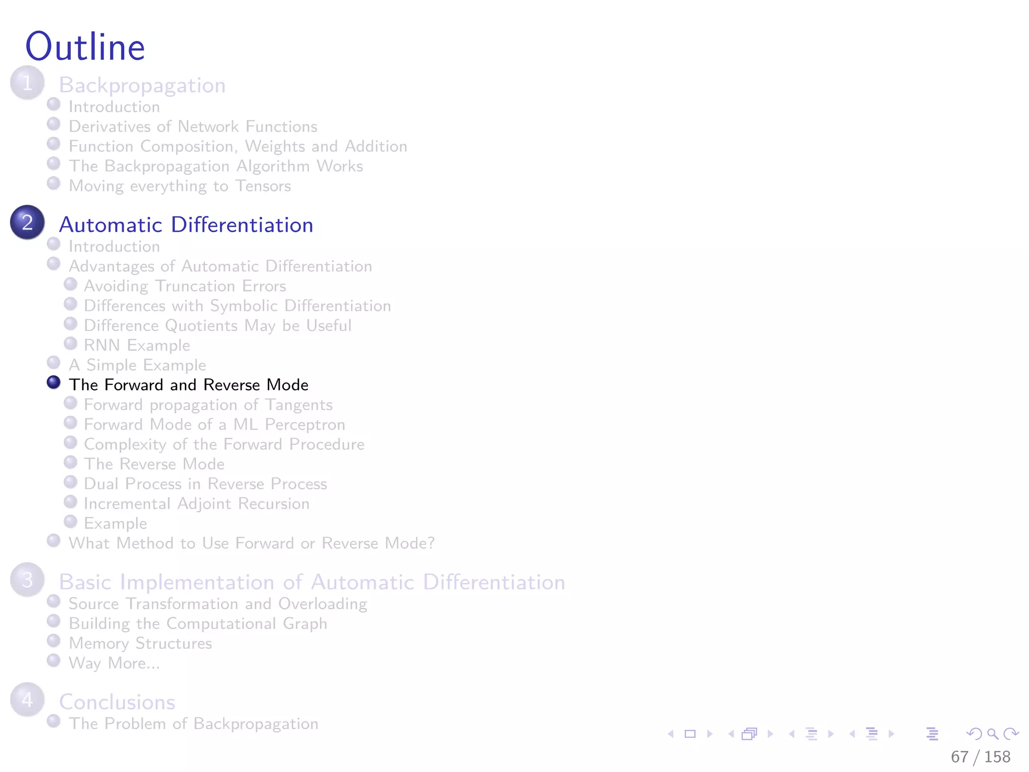 Images/cinvestav
Outline
1 Backpropagation
Introduction
Derivatives of Network Functions
Function Composition, Weights and Addition
The Backpropagation Algorithm Works
Moving everything to Tensors
2 Automatic Diﬀerentiation
Introduction
Advantages of Automatic Diﬀerentiation
Avoiding Truncation Errors
Diﬀerences with Symbolic Diﬀerentiation
Diﬀerence Quotients May be Useful
RNN Example
A Simple Example
The Forward and Reverse Mode
Forward propagation of Tangents
Forward Mode of a ML Perceptron
Complexity of the Forward Procedure
The Reverse Mode
Dual Process in Reverse Process
Incremental Adjoint Recursion
Example
What Method to Use Forward or Reverse Mode?
3 Basic Implementation of Automatic Diﬀerentiation
Source Transformation and Overloading
Building the Computational Graph
Memory Structures
Way More...
4 Conclusions
The Problem of Backpropagation
67 / 158
 