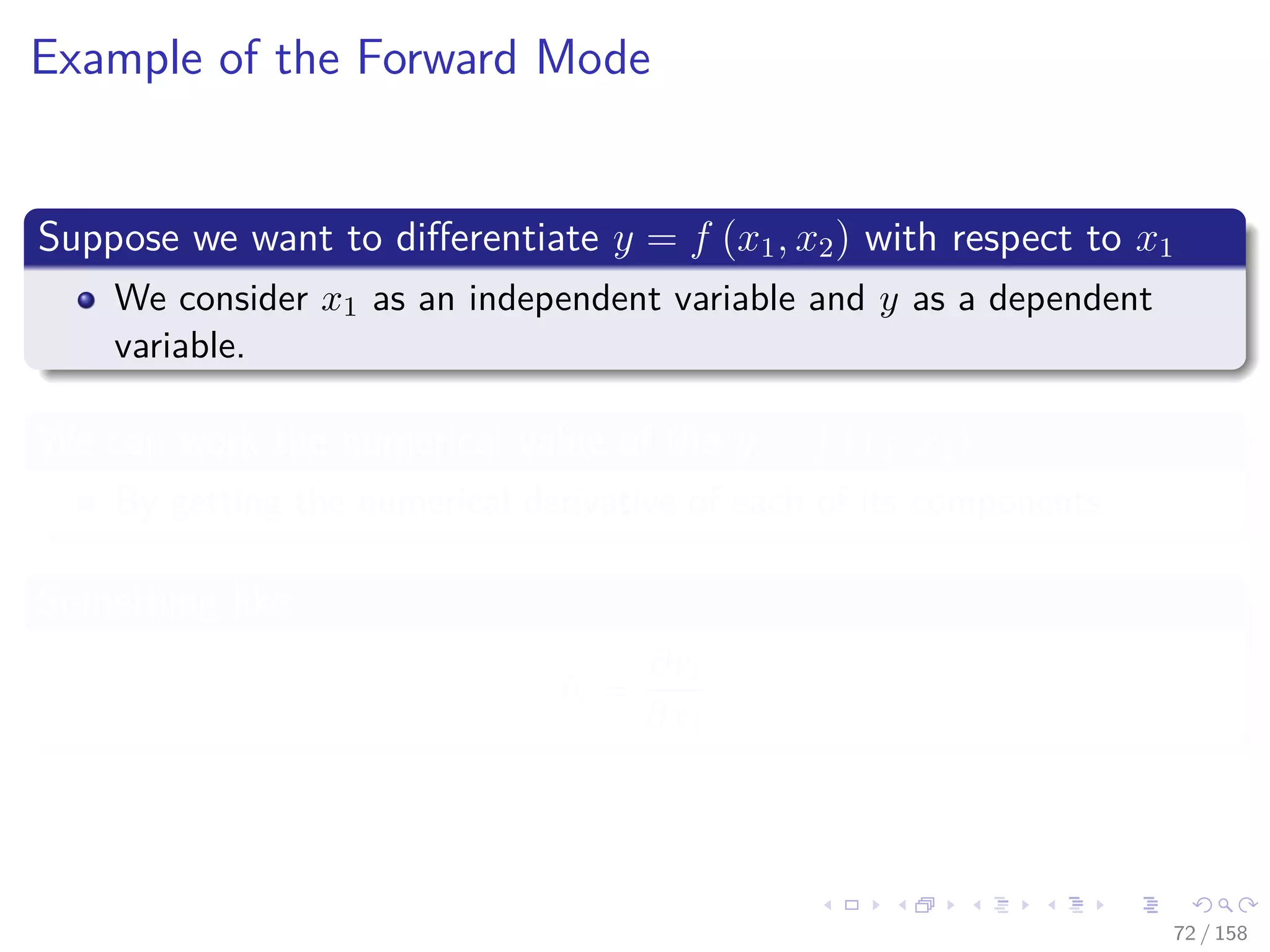 Images/cinvestav
Example of the Forward Mode
Suppose we want to diﬀerentiate y = f (x1, x2) with respect to x1
We consider x1 as an independent variable and y as a dependent
variable.
We can work the numerical value of the y = f (x1, x2)
By getting the numerical derivative of each of its components
Something like
˙vi =
∂vi
∂x1
72 / 158
 
