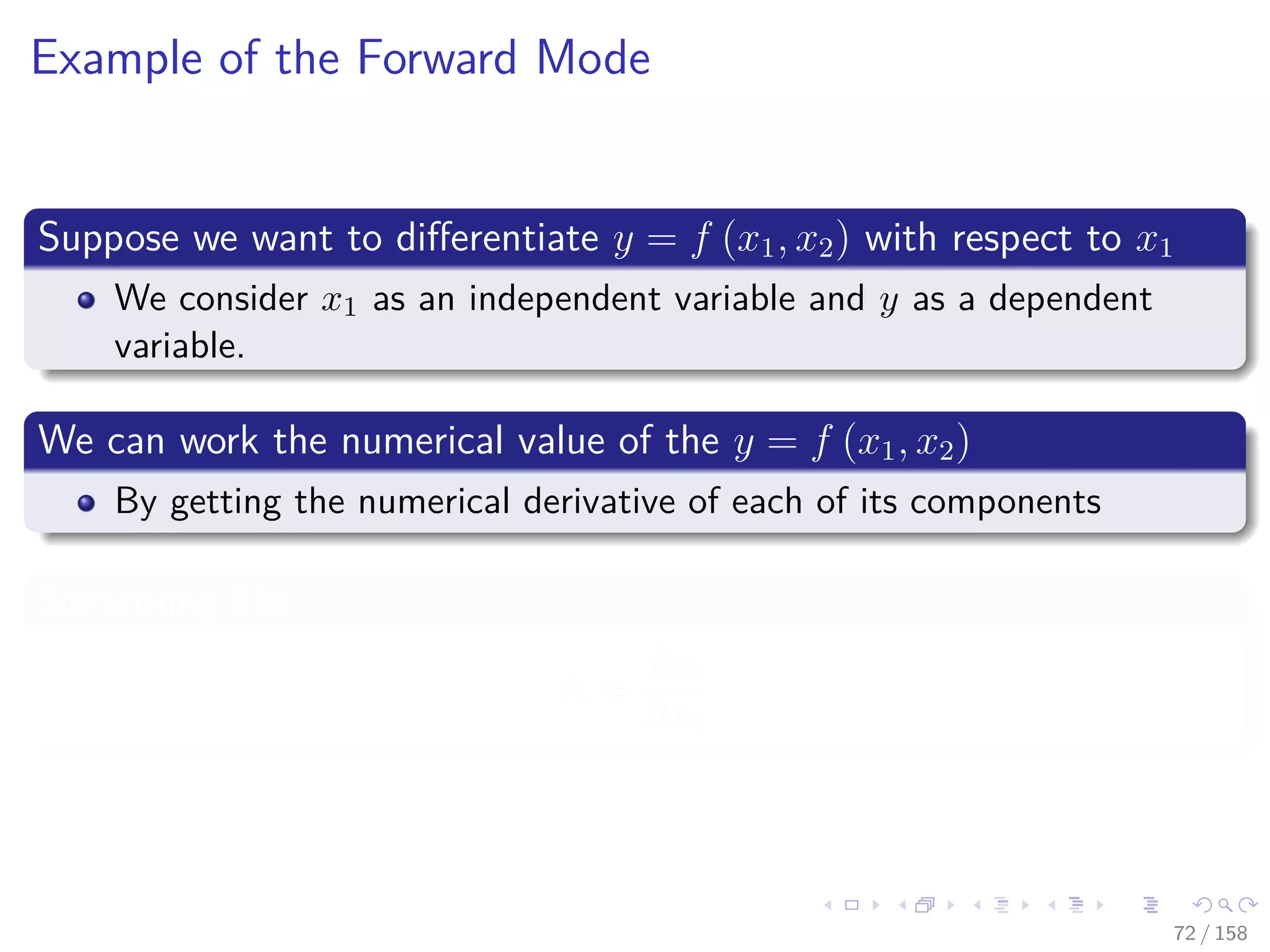 Images/cinvestav
Example of the Forward Mode
Suppose we want to diﬀerentiate y = f (x1, x2) with respect to x1
We consider x1 as an independent variable and y as a dependent
variable.
We can work the numerical value of the y = f (x1, x2)
By getting the numerical derivative of each of its components
Something like
˙vi =
∂vi
∂x1
72 / 158
 