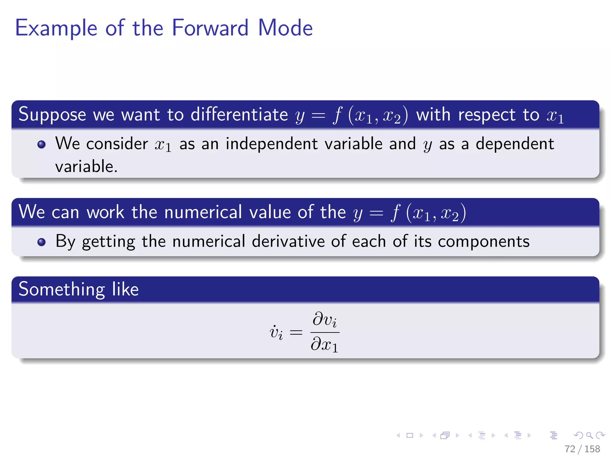 Images/cinvestav
Example of the Forward Mode
Suppose we want to diﬀerentiate y = f (x1, x2) with respect to x1
We consider x1 as an independent variable and y as a dependent
variable.
We can work the numerical value of the y = f (x1, x2)
By getting the numerical derivative of each of its components
Something like
˙vi =
∂vi
∂x1
72 / 158
 