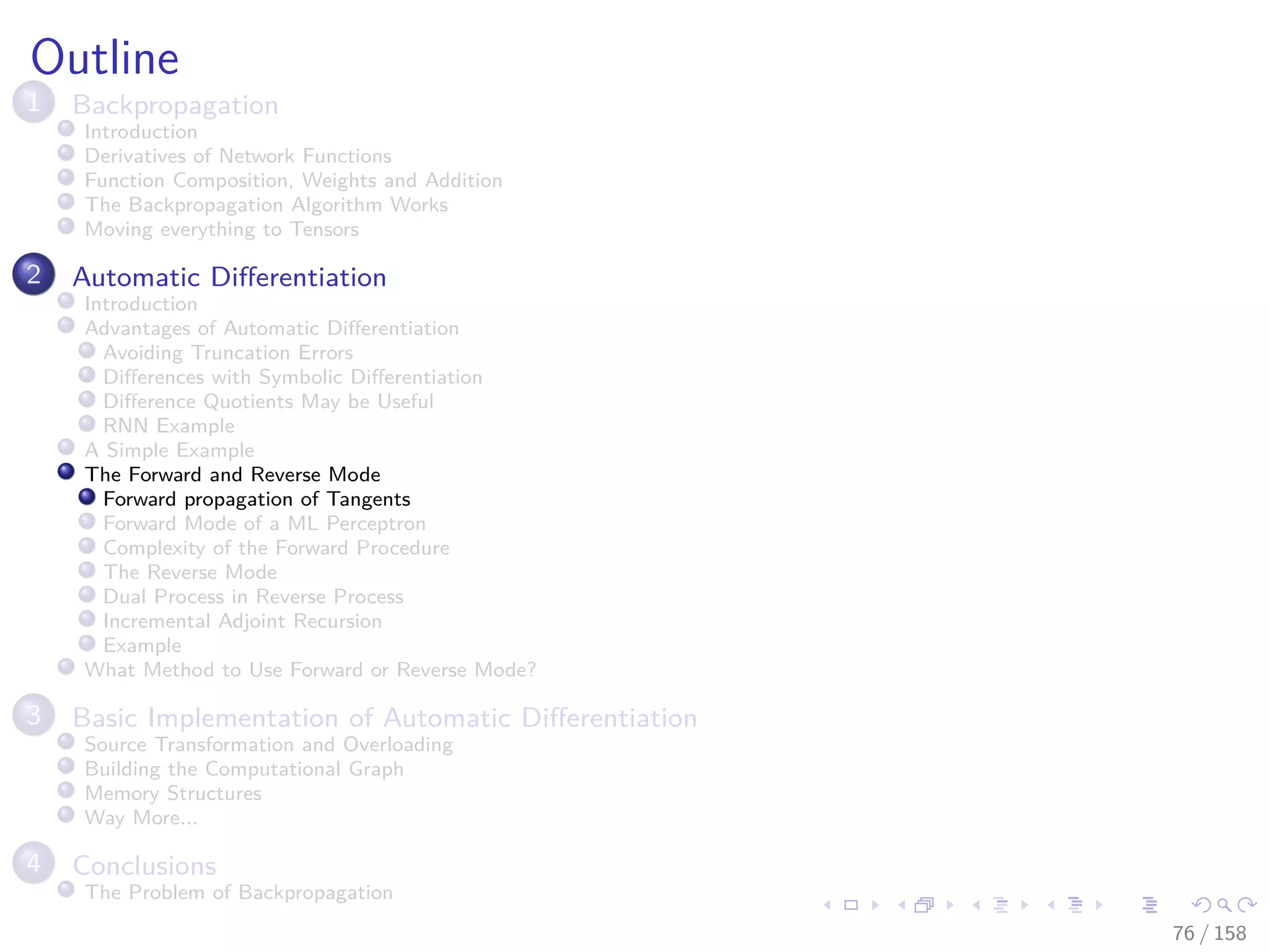 Images/cinvestav
Outline
1 Backpropagation
Introduction
Derivatives of Network Functions
Function Composition, Weights and Addition
The Backpropagation Algorithm Works
Moving everything to Tensors
2 Automatic Diﬀerentiation
Introduction
Advantages of Automatic Diﬀerentiation
Avoiding Truncation Errors
Diﬀerences with Symbolic Diﬀerentiation
Diﬀerence Quotients May be Useful
RNN Example
A Simple Example
The Forward and Reverse Mode
Forward propagation of Tangents
Forward Mode of a ML Perceptron
Complexity of the Forward Procedure
The Reverse Mode
Dual Process in Reverse Process
Incremental Adjoint Recursion
Example
What Method to Use Forward or Reverse Mode?
3 Basic Implementation of Automatic Diﬀerentiation
Source Transformation and Overloading
Building the Computational Graph
Memory Structures
Way More...
4 Conclusions
The Problem of Backpropagation
76 / 158
 