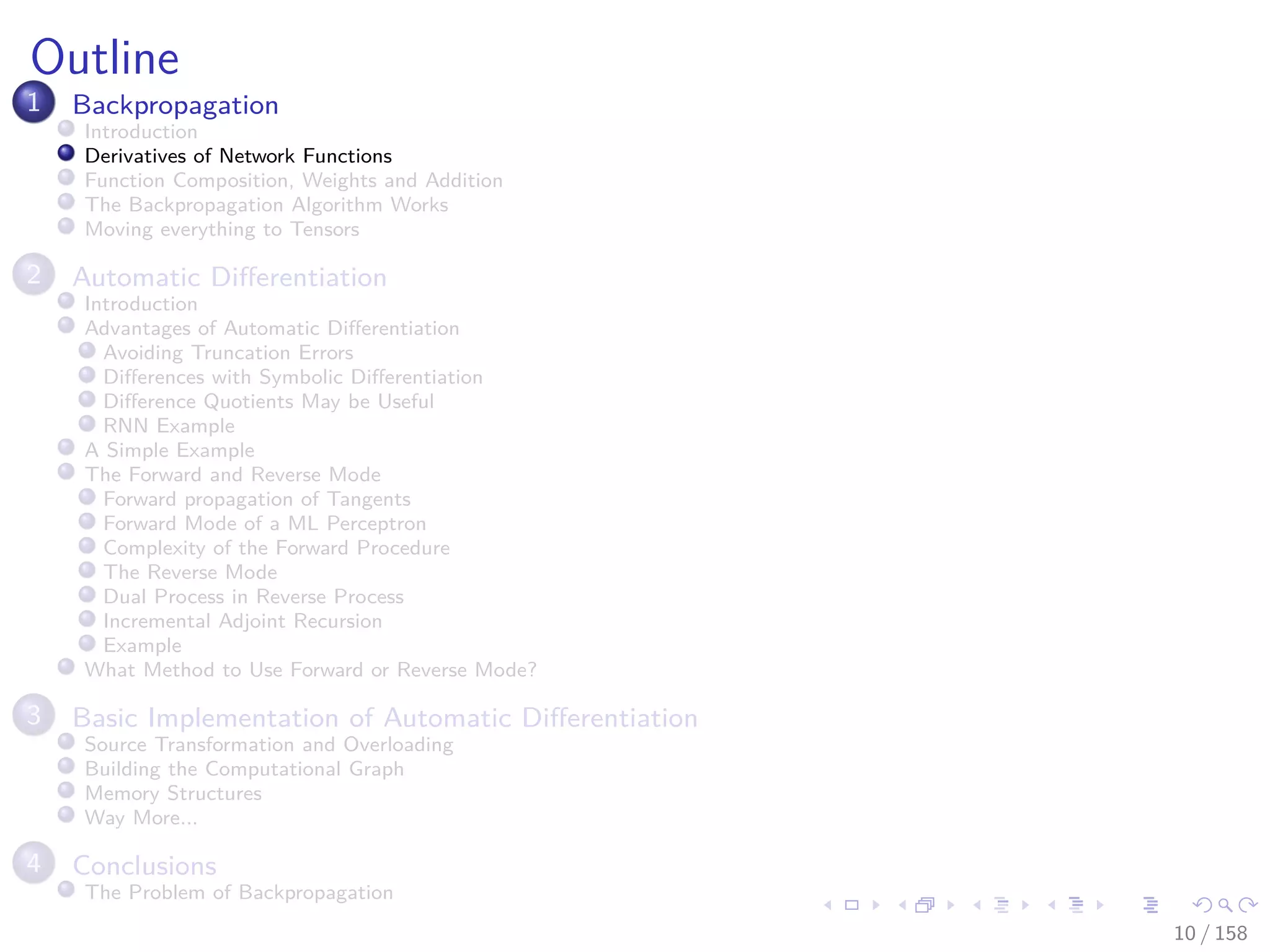 Images/cinvestav
Outline
1 Backpropagation
Introduction
Derivatives of Network Functions
Function Composition, Weights and Addition
The Backpropagation Algorithm Works
Moving everything to Tensors
2 Automatic Diﬀerentiation
Introduction
Advantages of Automatic Diﬀerentiation
Avoiding Truncation Errors
Diﬀerences with Symbolic Diﬀerentiation
Diﬀerence Quotients May be Useful
RNN Example
A Simple Example
The Forward and Reverse Mode
Forward propagation of Tangents
Forward Mode of a ML Perceptron
Complexity of the Forward Procedure
The Reverse Mode
Dual Process in Reverse Process
Incremental Adjoint Recursion
Example
What Method to Use Forward or Reverse Mode?
3 Basic Implementation of Automatic Diﬀerentiation
Source Transformation and Overloading
Building the Computational Graph
Memory Structures
Way More...
4 Conclusions
The Problem of Backpropagation
10 / 158
 