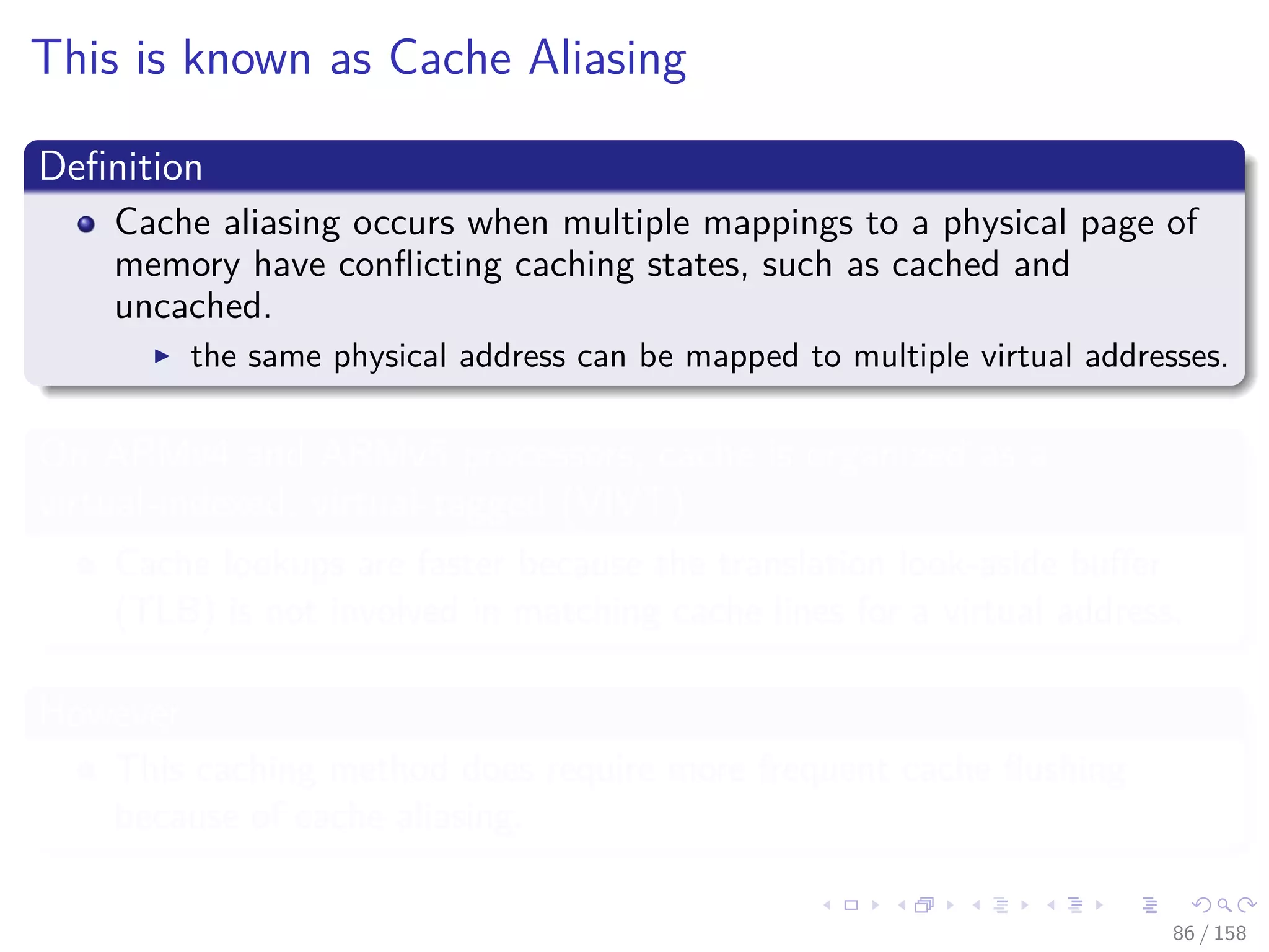 Images/cinvestav
This is known as Cache Aliasing
Deﬁnition
Cache aliasing occurs when multiple mappings to a physical page of
memory have conﬂicting caching states, such as cached and
uncached.
the same physical address can be mapped to multiple virtual addresses.
On ARMv4 and ARMv5 processors, cache is organized as a
virtual-indexed, virtual-tagged (VIVT)
Cache lookups are faster because the translation look-aside buﬀer
(TLB) is not involved in matching cache lines for a virtual address.
However
This caching method does require more frequent cache ﬂushing
because of cache aliasing.
86 / 158
 