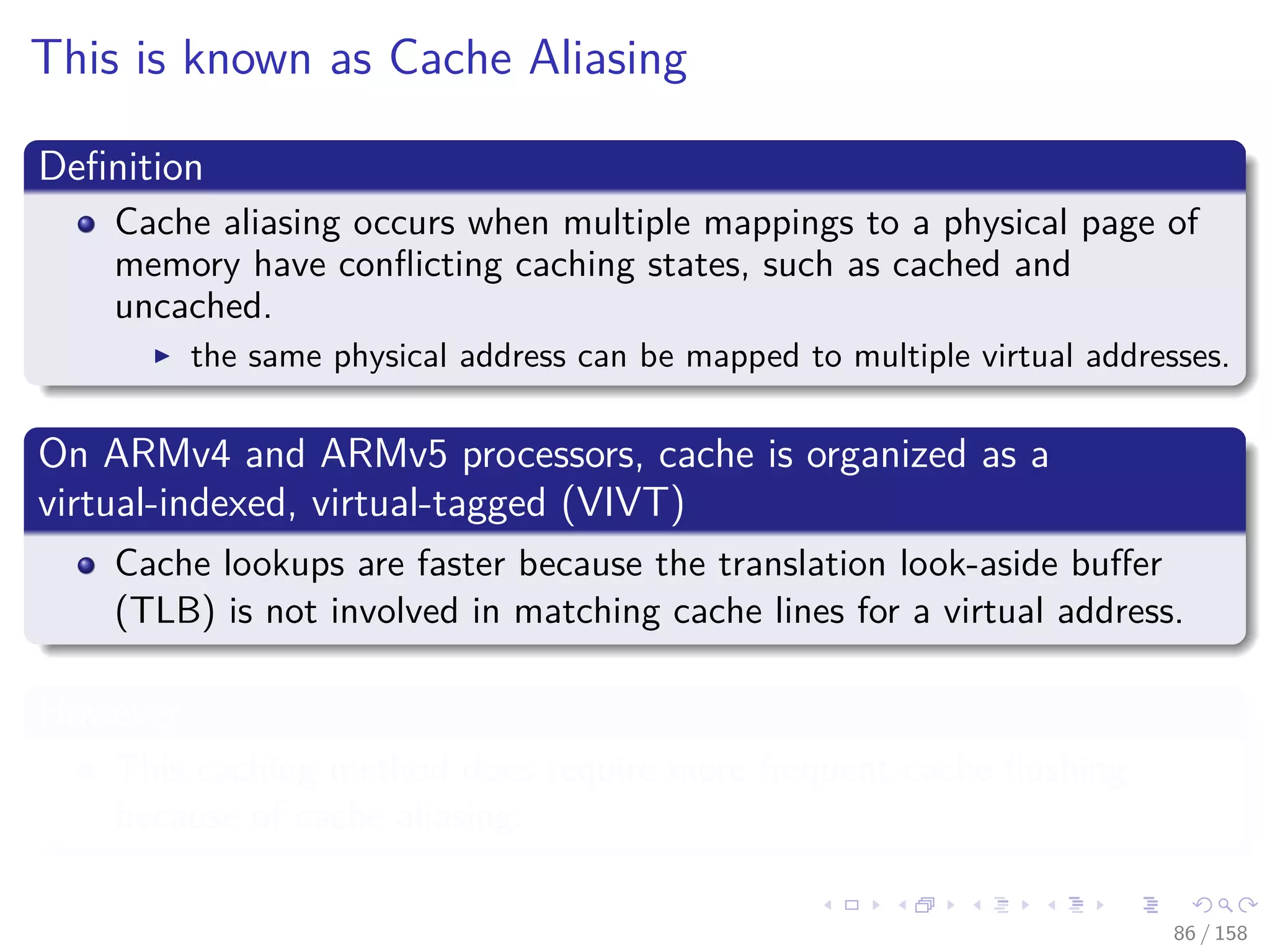 Images/cinvestav
This is known as Cache Aliasing
Deﬁnition
Cache aliasing occurs when multiple mappings to a physical page of
memory have conﬂicting caching states, such as cached and
uncached.
the same physical address can be mapped to multiple virtual addresses.
On ARMv4 and ARMv5 processors, cache is organized as a
virtual-indexed, virtual-tagged (VIVT)
Cache lookups are faster because the translation look-aside buﬀer
(TLB) is not involved in matching cache lines for a virtual address.
However
This caching method does require more frequent cache ﬂushing
because of cache aliasing.
86 / 158
 