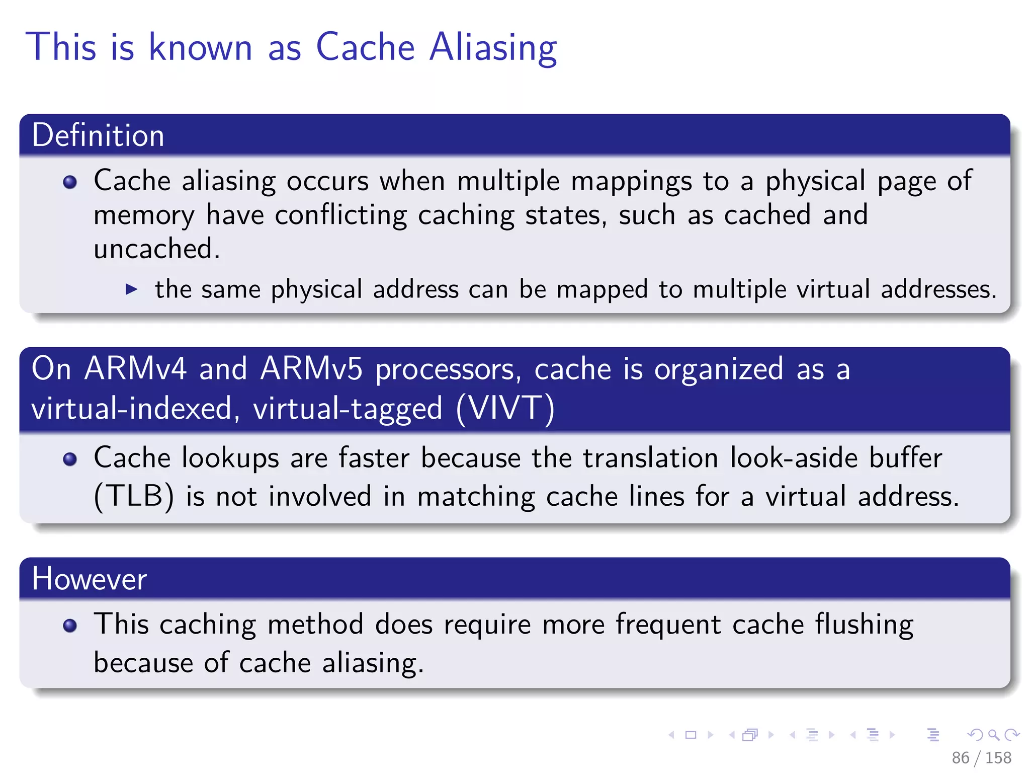 Images/cinvestav
This is known as Cache Aliasing
Deﬁnition
Cache aliasing occurs when multiple mappings to a physical page of
memory have conﬂicting caching states, such as cached and
uncached.
the same physical address can be mapped to multiple virtual addresses.
On ARMv4 and ARMv5 processors, cache is organized as a
virtual-indexed, virtual-tagged (VIVT)
Cache lookups are faster because the translation look-aside buﬀer
(TLB) is not involved in matching cache lines for a virtual address.
However
This caching method does require more frequent cache ﬂushing
because of cache aliasing.
86 / 158
 