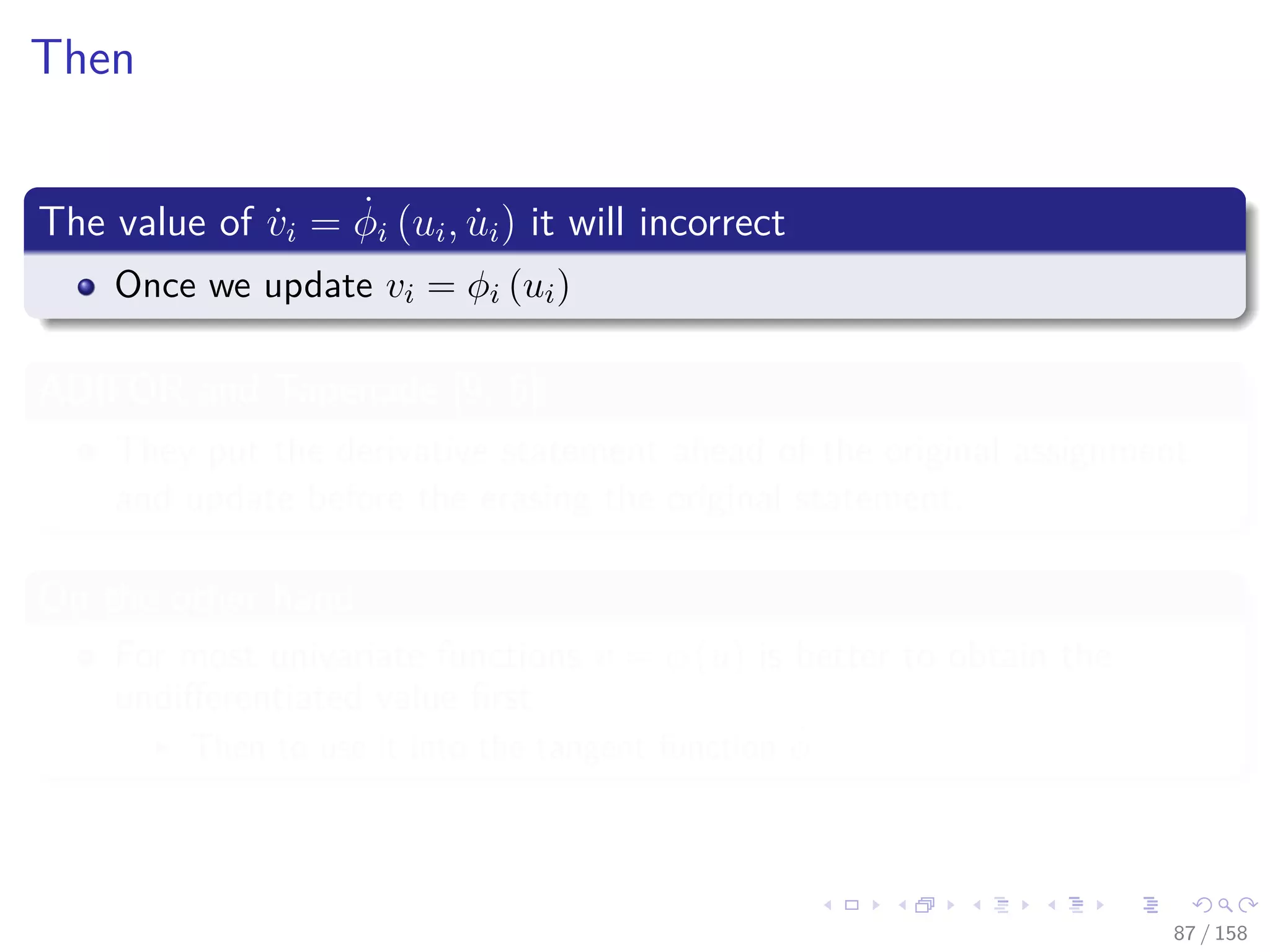 Images/cinvestav
Then
The value of ˙vi = ˙φi (ui, ˙ui) it will incorrect
Once we update vi = φi (ui)
ADIFOR and Tapenade [9, 5]
They put the derivative statement ahead of the original assignment
and update before the erasing the original statement.
On the other hand
For most univariate functions v = φ (u) is better to obtain the
undiﬀerentiated value ﬁrst
Then to use it into the tangent function ˙φ
87 / 158
 