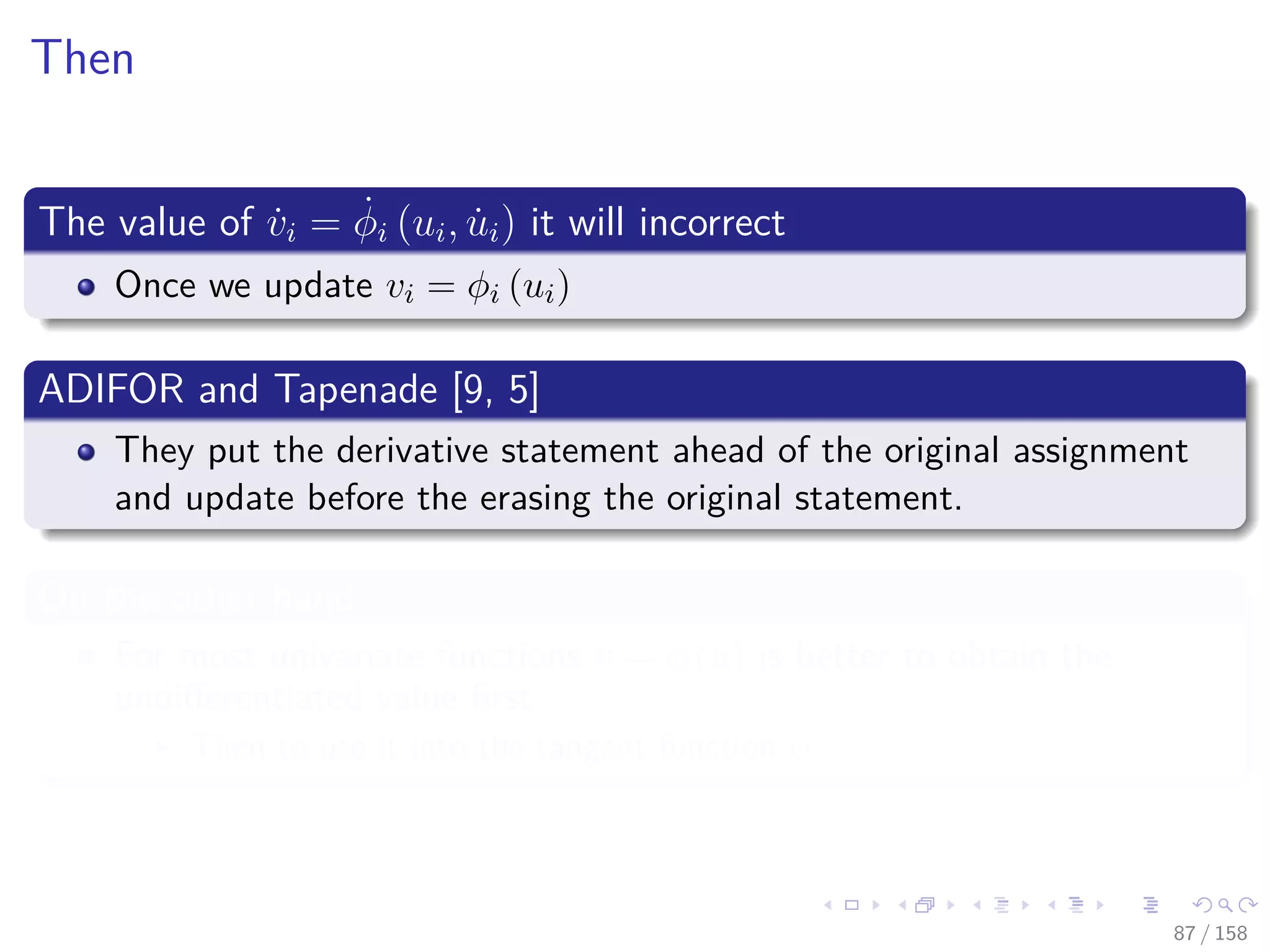 Images/cinvestav
Then
The value of ˙vi = ˙φi (ui, ˙ui) it will incorrect
Once we update vi = φi (ui)
ADIFOR and Tapenade [9, 5]
They put the derivative statement ahead of the original assignment
and update before the erasing the original statement.
On the other hand
For most univariate functions v = φ (u) is better to obtain the
undiﬀerentiated value ﬁrst
Then to use it into the tangent function ˙φ
87 / 158
 