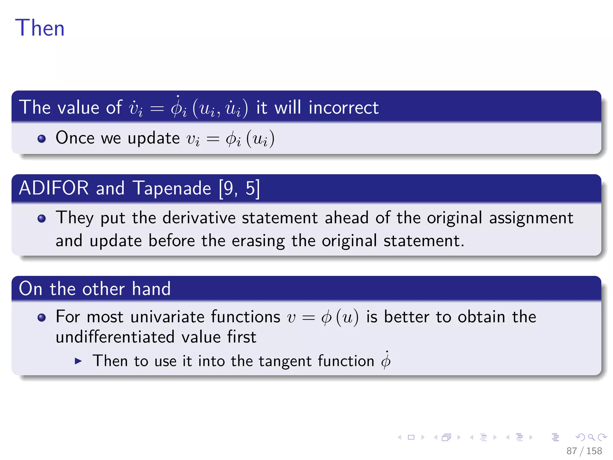 Images/cinvestav
Then
The value of ˙vi = ˙φi (ui, ˙ui) it will incorrect
Once we update vi = φi (ui)
ADIFOR and Tapenade [9, 5]
They put the derivative statement ahead of the original assignment
and update before the erasing the original statement.
On the other hand
For most univariate functions v = φ (u) is better to obtain the
undiﬀerentiated value ﬁrst
Then to use it into the tangent function ˙φ
87 / 158
 