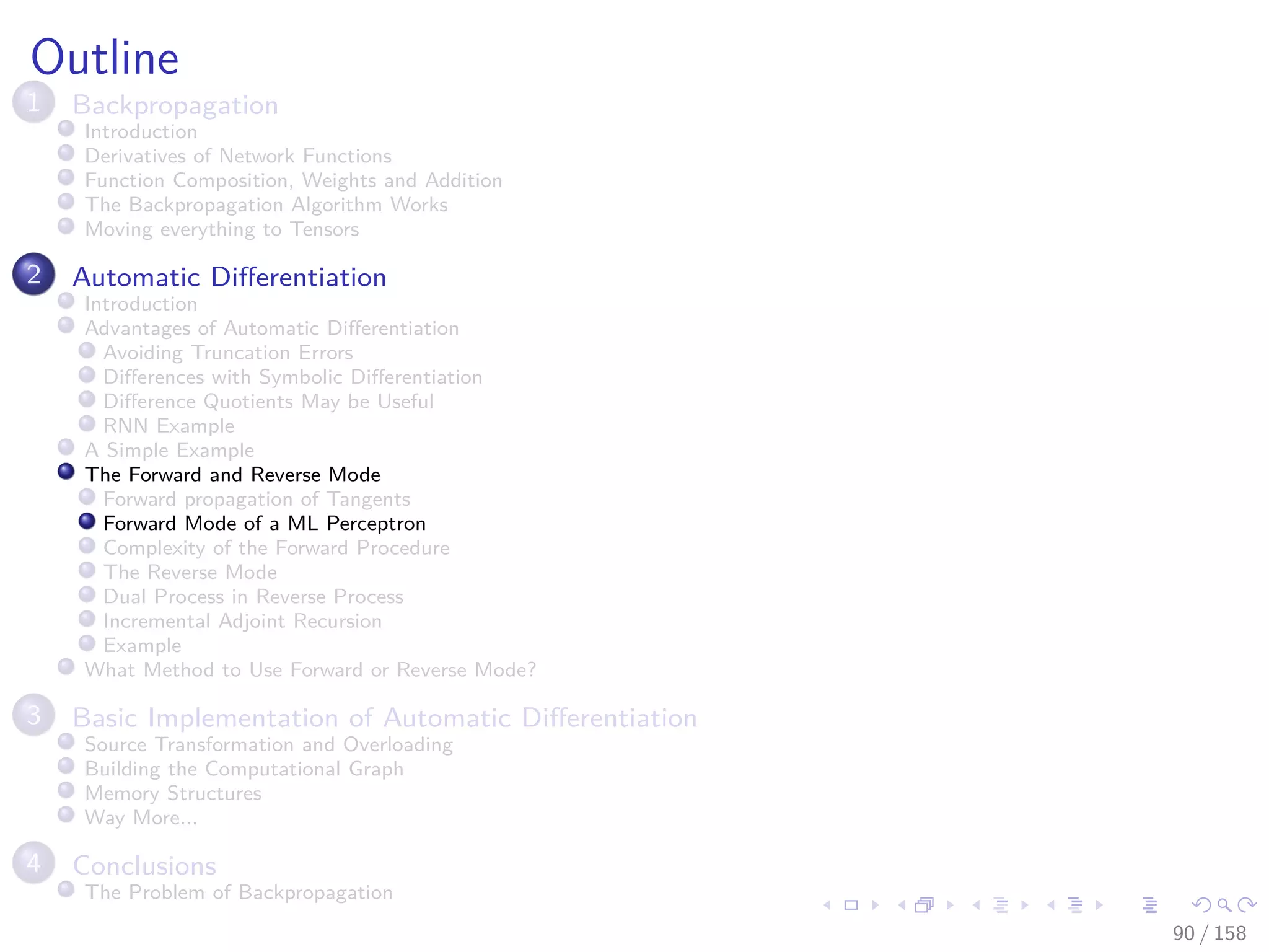 Images/cinvestav
Outline
1 Backpropagation
Introduction
Derivatives of Network Functions
Function Composition, Weights and Addition
The Backpropagation Algorithm Works
Moving everything to Tensors
2 Automatic Diﬀerentiation
Introduction
Advantages of Automatic Diﬀerentiation
Avoiding Truncation Errors
Diﬀerences with Symbolic Diﬀerentiation
Diﬀerence Quotients May be Useful
RNN Example
A Simple Example
The Forward and Reverse Mode
Forward propagation of Tangents
Forward Mode of a ML Perceptron
Complexity of the Forward Procedure
The Reverse Mode
Dual Process in Reverse Process
Incremental Adjoint Recursion
Example
What Method to Use Forward or Reverse Mode?
3 Basic Implementation of Automatic Diﬀerentiation
Source Transformation and Overloading
Building the Computational Graph
Memory Structures
Way More...
4 Conclusions
The Problem of Backpropagation
90 / 158
 