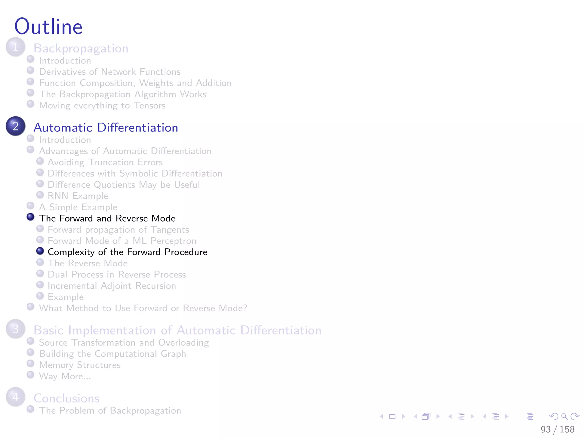 Images/cinvestav
Outline
1 Backpropagation
Introduction
Derivatives of Network Functions
Function Composition, Weights and Addition
The Backpropagation Algorithm Works
Moving everything to Tensors
2 Automatic Diﬀerentiation
Introduction
Advantages of Automatic Diﬀerentiation
Avoiding Truncation Errors
Diﬀerences with Symbolic Diﬀerentiation
Diﬀerence Quotients May be Useful
RNN Example
A Simple Example
The Forward and Reverse Mode
Forward propagation of Tangents
Forward Mode of a ML Perceptron
Complexity of the Forward Procedure
The Reverse Mode
Dual Process in Reverse Process
Incremental Adjoint Recursion
Example
What Method to Use Forward or Reverse Mode?
3 Basic Implementation of Automatic Diﬀerentiation
Source Transformation and Overloading
Building the Computational Graph
Memory Structures
Way More...
4 Conclusions
The Problem of Backpropagation
93 / 158
 
