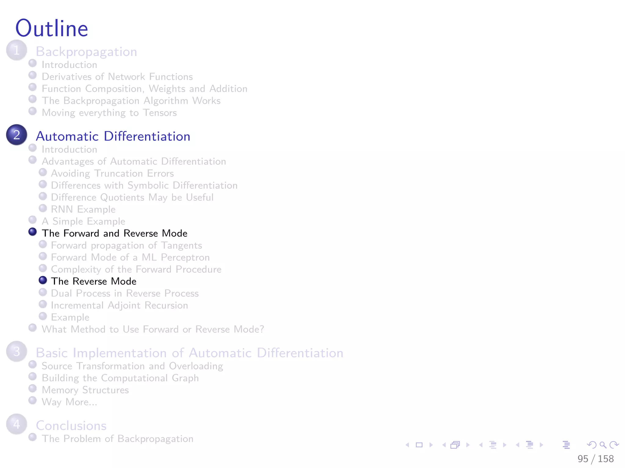Images/cinvestav
Outline
1 Backpropagation
Introduction
Derivatives of Network Functions
Function Composition, Weights and Addition
The Backpropagation Algorithm Works
Moving everything to Tensors
2 Automatic Diﬀerentiation
Introduction
Advantages of Automatic Diﬀerentiation
Avoiding Truncation Errors
Diﬀerences with Symbolic Diﬀerentiation
Diﬀerence Quotients May be Useful
RNN Example
A Simple Example
The Forward and Reverse Mode
Forward propagation of Tangents
Forward Mode of a ML Perceptron
Complexity of the Forward Procedure
The Reverse Mode
Dual Process in Reverse Process
Incremental Adjoint Recursion
Example
What Method to Use Forward or Reverse Mode?
3 Basic Implementation of Automatic Diﬀerentiation
Source Transformation and Overloading
Building the Computational Graph
Memory Structures
Way More...
4 Conclusions
The Problem of Backpropagation
95 / 158
 