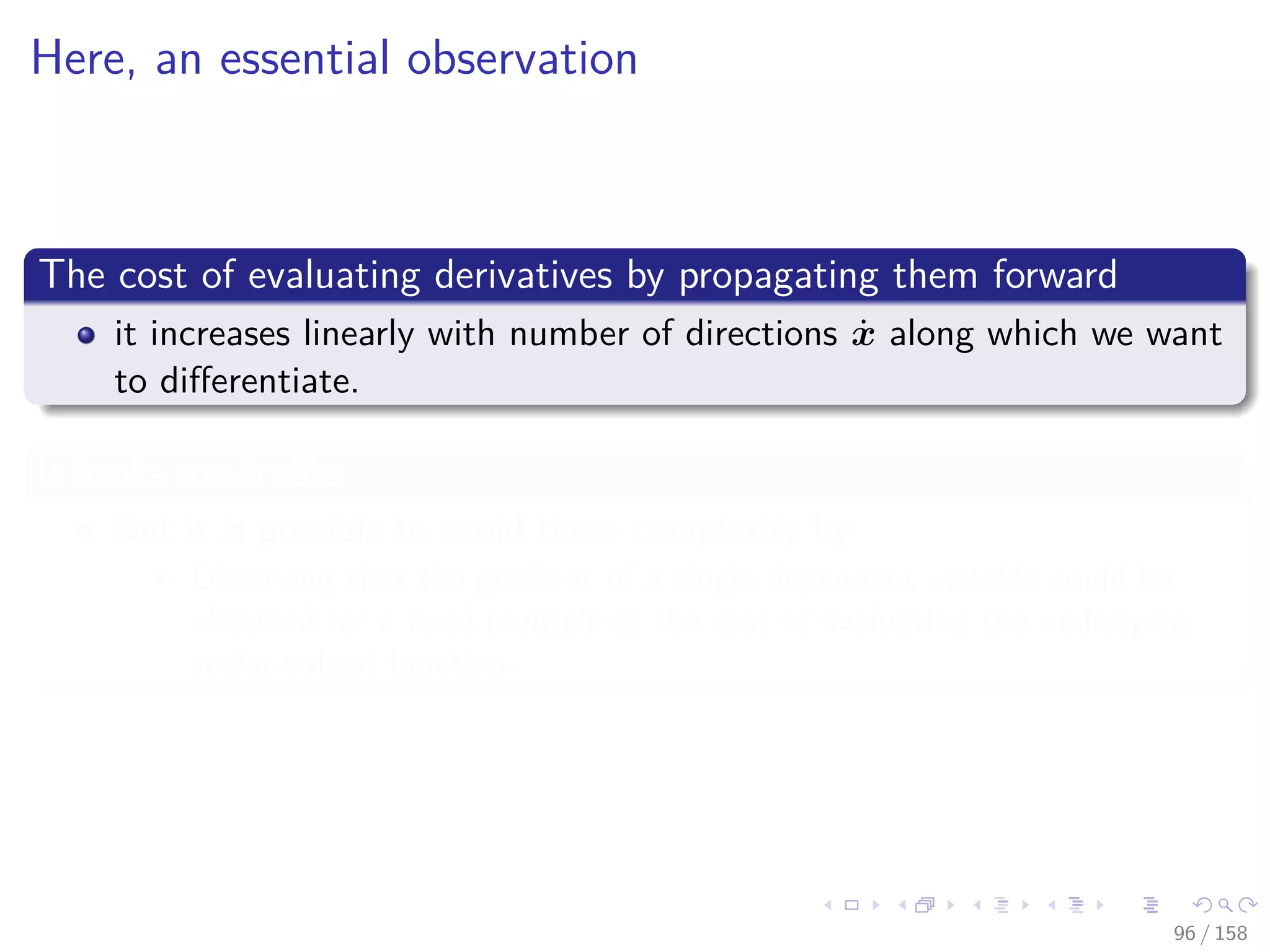Images/cinvestav
Here, an essential observation
The cost of evaluating derivatives by propagating them forward
it increases linearly with number of directions ˙x along which we want
to diﬀerentiate.
It looks inevitable
But it is possible to avoid these complexity by
Observing that the gradient of a single dependent variable could be
obtained for a ﬁxed multiple of the cost of evaluating the underlying
scalar-valued function.
96 / 158
 