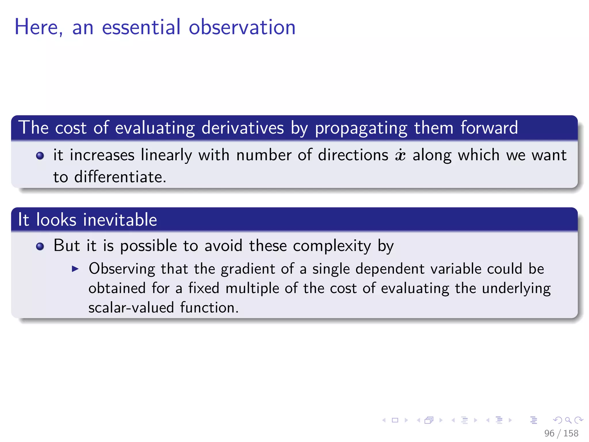 Images/cinvestav
Here, an essential observation
The cost of evaluating derivatives by propagating them forward
it increases linearly with number of directions ˙x along which we want
to diﬀerentiate.
It looks inevitable
But it is possible to avoid these complexity by
Observing that the gradient of a single dependent variable could be
obtained for a ﬁxed multiple of the cost of evaluating the underlying
scalar-valued function.
96 / 158
 