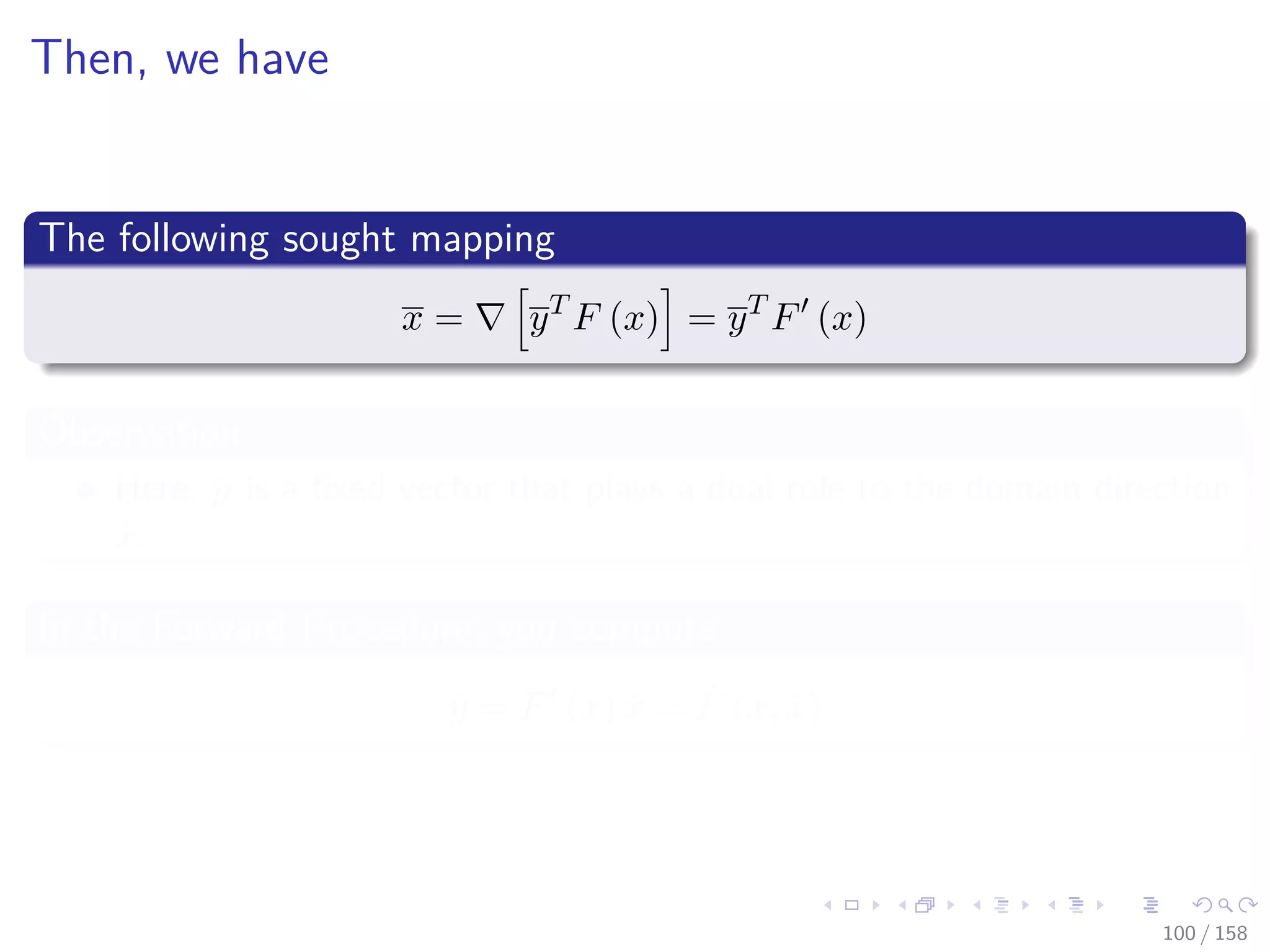 Images/cinvestav
Then, we have
The following sought mapping
x = yT
F (x) = yT
F (x)
Observation
Here, y is a ﬁxed vector that plays a dual role to the domain direction
˙x.
In the Forward Procedure, you compute
˙y = F (x) ˙x = ˙F (x, ˙x)
100 / 158
 