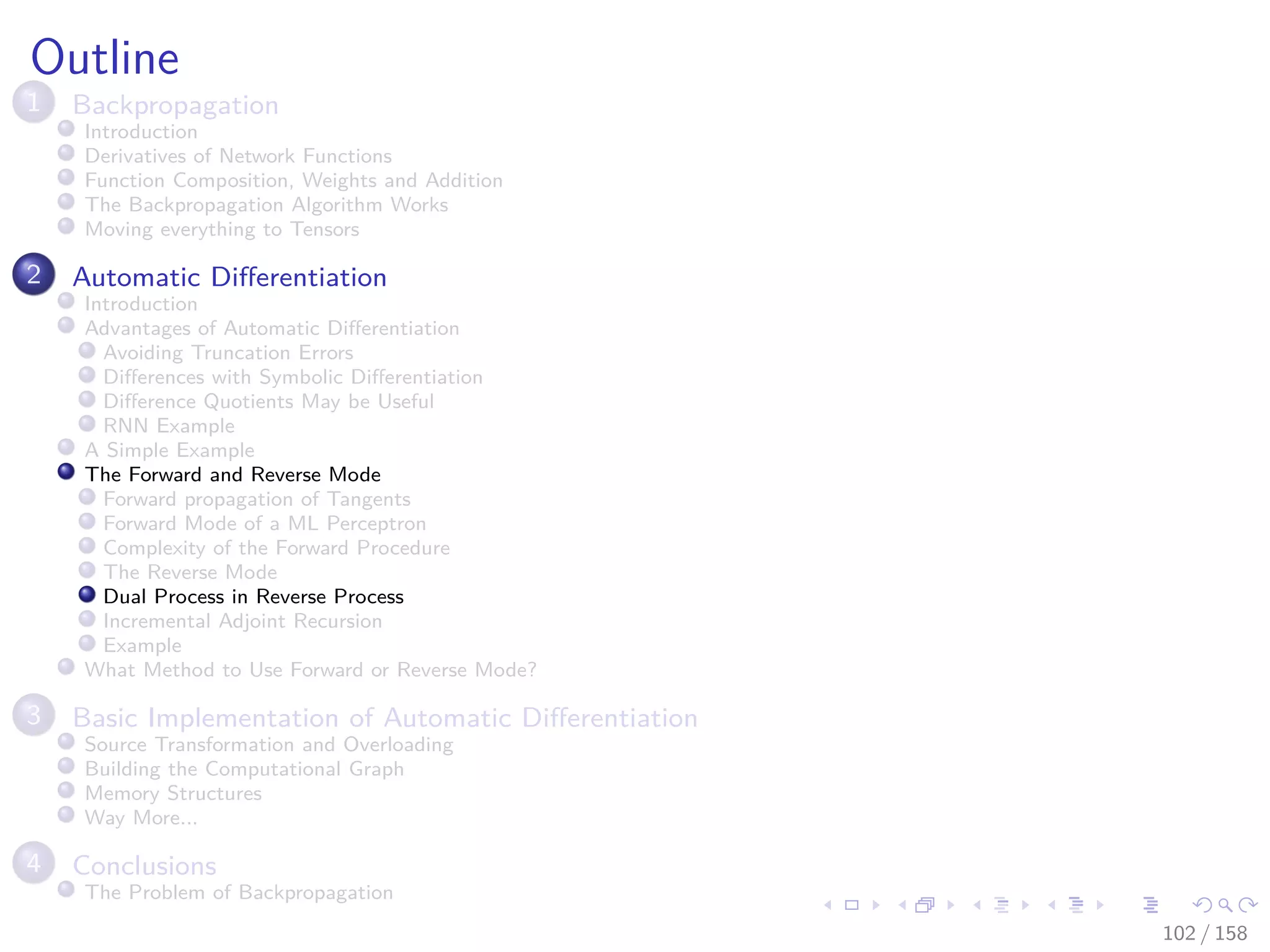 Images/cinvestav
Outline
1 Backpropagation
Introduction
Derivatives of Network Functions
Function Composition, Weights and Addition
The Backpropagation Algorithm Works
Moving everything to Tensors
2 Automatic Diﬀerentiation
Introduction
Advantages of Automatic Diﬀerentiation
Avoiding Truncation Errors
Diﬀerences with Symbolic Diﬀerentiation
Diﬀerence Quotients May be Useful
RNN Example
A Simple Example
The Forward and Reverse Mode
Forward propagation of Tangents
Forward Mode of a ML Perceptron
Complexity of the Forward Procedure
The Reverse Mode
Dual Process in Reverse Process
Incremental Adjoint Recursion
Example
What Method to Use Forward or Reverse Mode?
3 Basic Implementation of Automatic Diﬀerentiation
Source Transformation and Overloading
Building the Computational Graph
Memory Structures
Way More...
4 Conclusions
The Problem of Backpropagation
102 / 158
 