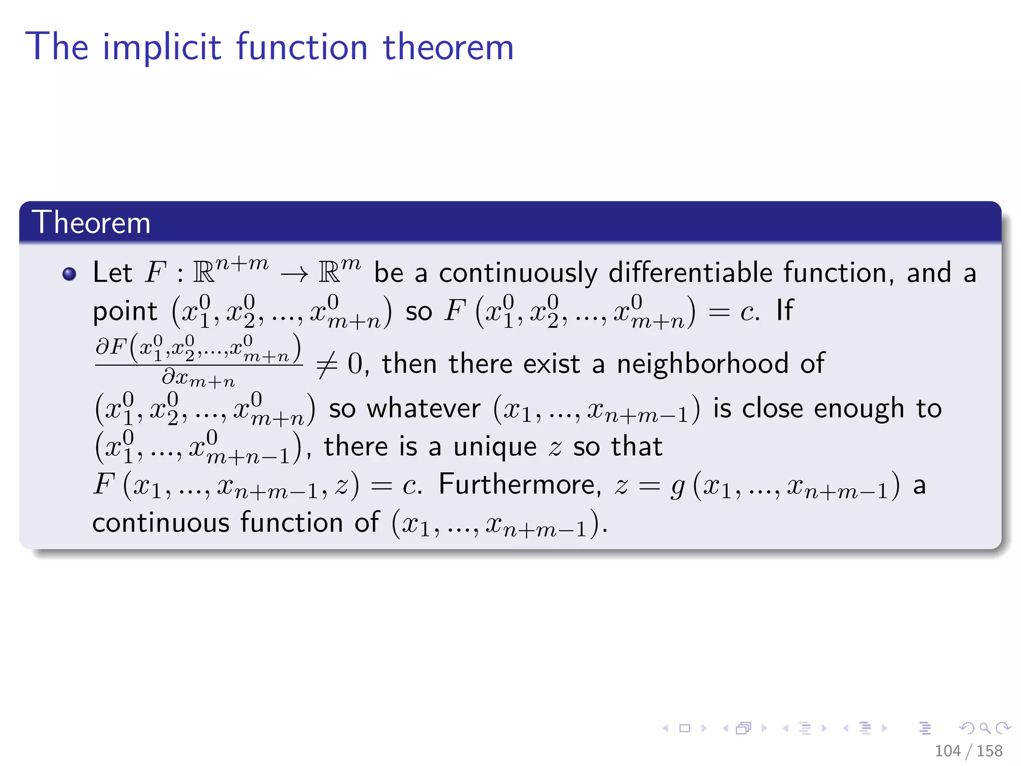 Images/cinvestav
The implicit function theorem
Theorem
Let F : Rn+m
→ Rm
be a continuously diﬀerentiable function, and a
point x0
1, x0
2, ..., x0
m+n so F x0
1, x0
2, ..., x0
m+n = c. If
∂F(x0
1,x0
2,...,x0
m+n)
∂xm+n
= 0, then there exist a neighborhood of
x0
1, x0
2, ..., x0
m+n so whatever (x1, ..., xn+m−1) is close enough to
x0
1, ..., x0
m+n−1 , there is a unique z so that
F (x1, ..., xn+m−1, z) = c. Furthermore, z = g (x1, ..., xn+m−1) a
continuous function of (x1, ..., xn+m−1).
104 / 158
 