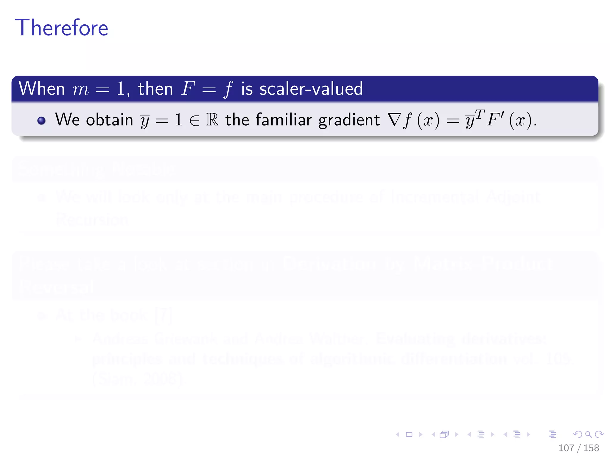 Images/cinvestav
Therefore
When m = 1, then F = f is scaler-valued
We obtain y = 1 ∈ R the familiar gradient f (x) = yT F (x).
Something Notable
We will look only at the main procedure of Incremental Adjoint
Recursion
Please take a look at section in Derivation by Matrix-Product
Reversal
At the book [7]
Andreas Griewank and Andrea Walther, Evaluating derivatives:
principles and techniques of algorithmic diﬀerentiation vol. 105,
(Siam, 2008).
107 / 158
 