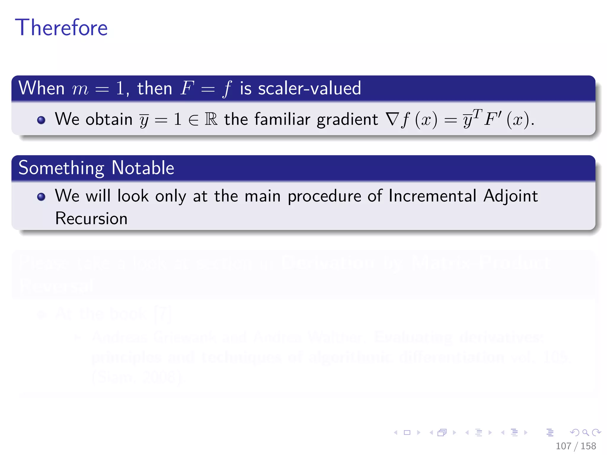 Images/cinvestav
Therefore
When m = 1, then F = f is scaler-valued
We obtain y = 1 ∈ R the familiar gradient f (x) = yT F (x).
Something Notable
We will look only at the main procedure of Incremental Adjoint
Recursion
Please take a look at section in Derivation by Matrix-Product
Reversal
At the book [7]
Andreas Griewank and Andrea Walther, Evaluating derivatives:
principles and techniques of algorithmic diﬀerentiation vol. 105,
(Siam, 2008).
107 / 158
 