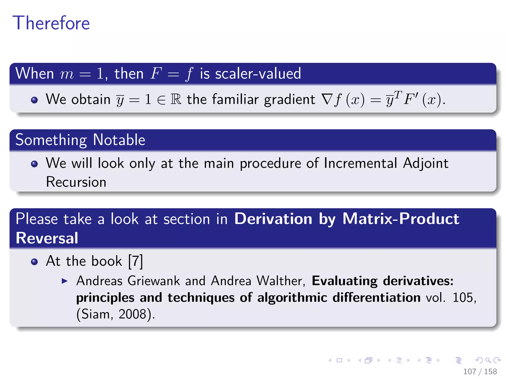 Images/cinvestav
Therefore
When m = 1, then F = f is scaler-valued
We obtain y = 1 ∈ R the familiar gradient f (x) = yT F (x).
Something Notable
We will look only at the main procedure of Incremental Adjoint
Recursion
Please take a look at section in Derivation by Matrix-Product
Reversal
At the book [7]
Andreas Griewank and Andrea Walther, Evaluating derivatives:
principles and techniques of algorithmic diﬀerentiation vol. 105,
(Siam, 2008).
107 / 158
 
