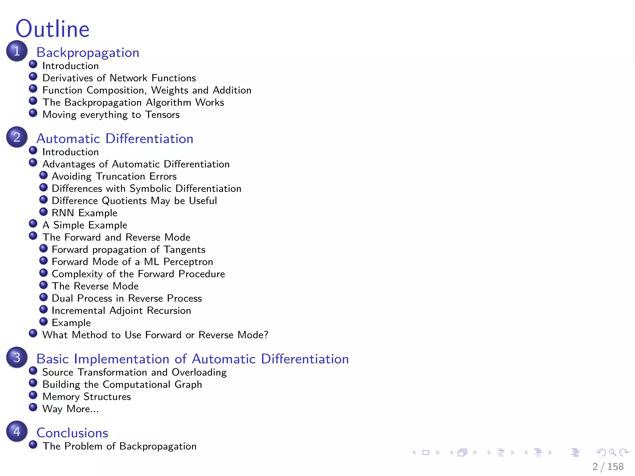 Images/cinvestav
Outline
1 Backpropagation
Introduction
Derivatives of Network Functions
Function Composition, Weights and Addition
The Backpropagation Algorithm Works
Moving everything to Tensors
2 Automatic Diﬀerentiation
Introduction
Advantages of Automatic Diﬀerentiation
Avoiding Truncation Errors
Diﬀerences with Symbolic Diﬀerentiation
Diﬀerence Quotients May be Useful
RNN Example
A Simple Example
The Forward and Reverse Mode
Forward propagation of Tangents
Forward Mode of a ML Perceptron
Complexity of the Forward Procedure
The Reverse Mode
Dual Process in Reverse Process
Incremental Adjoint Recursion
Example
What Method to Use Forward or Reverse Mode?
3 Basic Implementation of Automatic Diﬀerentiation
Source Transformation and Overloading
Building the Computational Graph
Memory Structures
Way More...
4 Conclusions
The Problem of Backpropagation
2 / 158
 