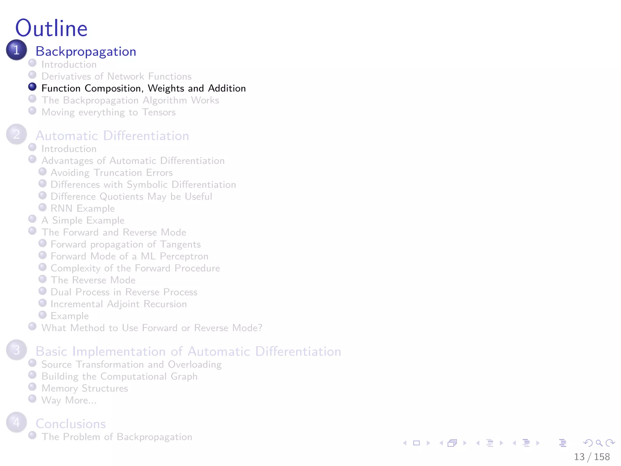 Images/cinvestav
Outline
1 Backpropagation
Introduction
Derivatives of Network Functions
Function Composition, Weights and Addition
The Backpropagation Algorithm Works
Moving everything to Tensors
2 Automatic Diﬀerentiation
Introduction
Advantages of Automatic Diﬀerentiation
Avoiding Truncation Errors
Diﬀerences with Symbolic Diﬀerentiation
Diﬀerence Quotients May be Useful
RNN Example
A Simple Example
The Forward and Reverse Mode
Forward propagation of Tangents
Forward Mode of a ML Perceptron
Complexity of the Forward Procedure
The Reverse Mode
Dual Process in Reverse Process
Incremental Adjoint Recursion
Example
What Method to Use Forward or Reverse Mode?
3 Basic Implementation of Automatic Diﬀerentiation
Source Transformation and Overloading
Building the Computational Graph
Memory Structures
Way More...
4 Conclusions
The Problem of Backpropagation
13 / 158
 
