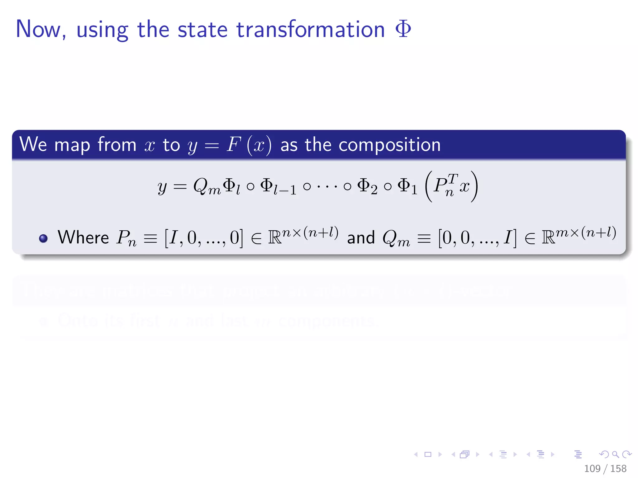 Images/cinvestav
Now, using the state transformation Φ
We map from x to y = F (x) as the composition
y = QmΦl ◦ Φl−1 ◦ · · · ◦ Φ2 ◦ Φ1 PT
n x
Where Pn ≡ [I, 0, ..., 0] ∈ Rn×(n+l) and Qm ≡ [0, 0, ..., I] ∈ Rm×(n+l)
They are matrices that project an arbitrary (n + l)-vector
Onto its ﬁrst n and last m components.
109 / 158
 