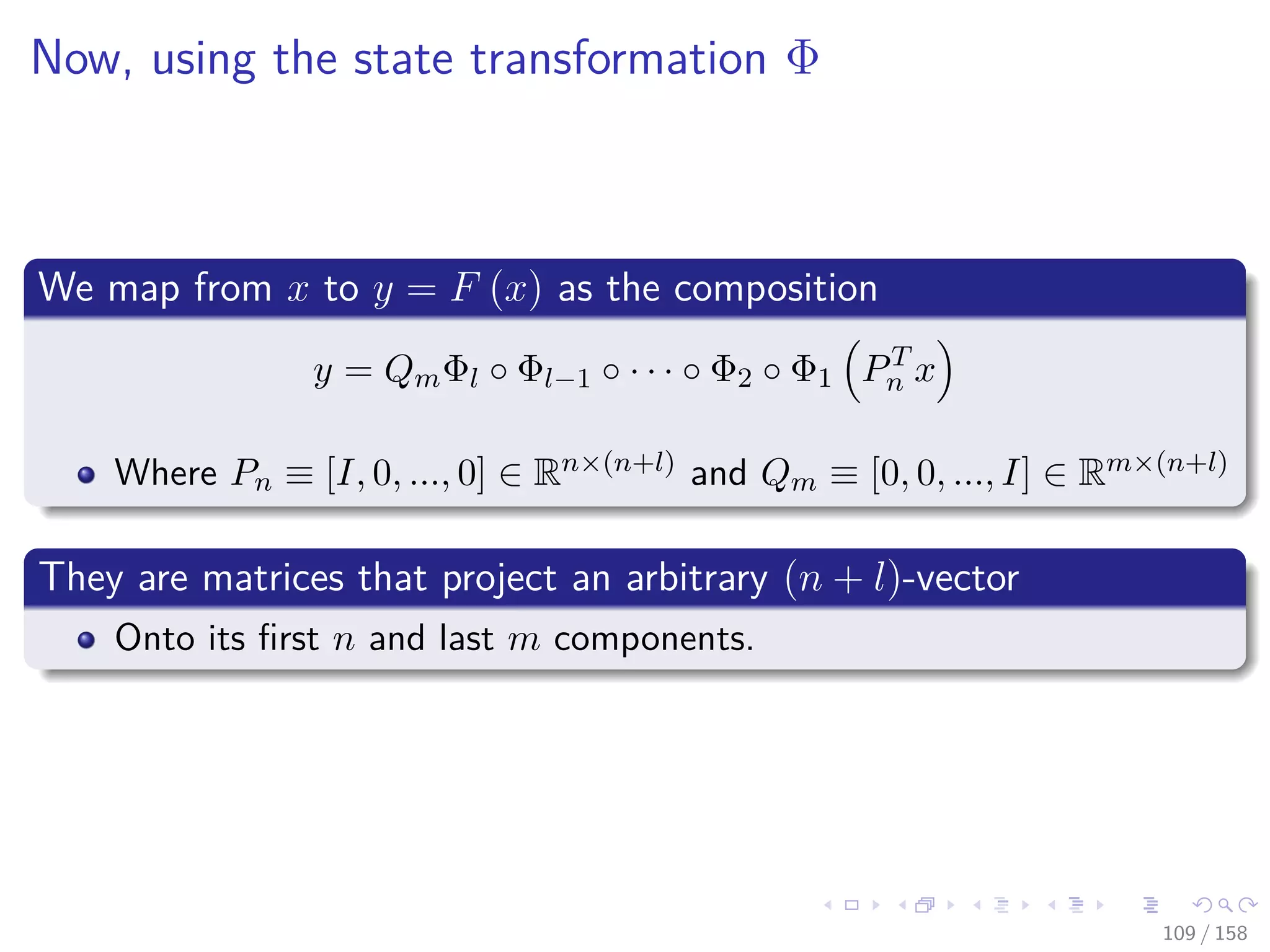 Images/cinvestav
Now, using the state transformation Φ
We map from x to y = F (x) as the composition
y = QmΦl ◦ Φl−1 ◦ · · · ◦ Φ2 ◦ Φ1 PT
n x
Where Pn ≡ [I, 0, ..., 0] ∈ Rn×(n+l) and Qm ≡ [0, 0, ..., I] ∈ Rm×(n+l)
They are matrices that project an arbitrary (n + l)-vector
Onto its ﬁrst n and last m components.
109 / 158
 