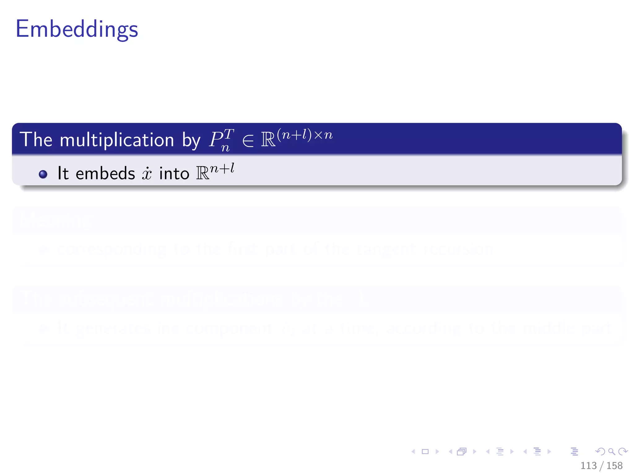 Images/cinvestav
Embeddings
The multiplication by PT
n ∈ R(n+l)×n
It embeds ˙x into Rn+l
Meaning
corresponding to the ﬁrst part of the tangent recursion
The subsequent multiplications by the Ai
It generates ine component ˙vi at a time, according to the middle part
113 / 158
 