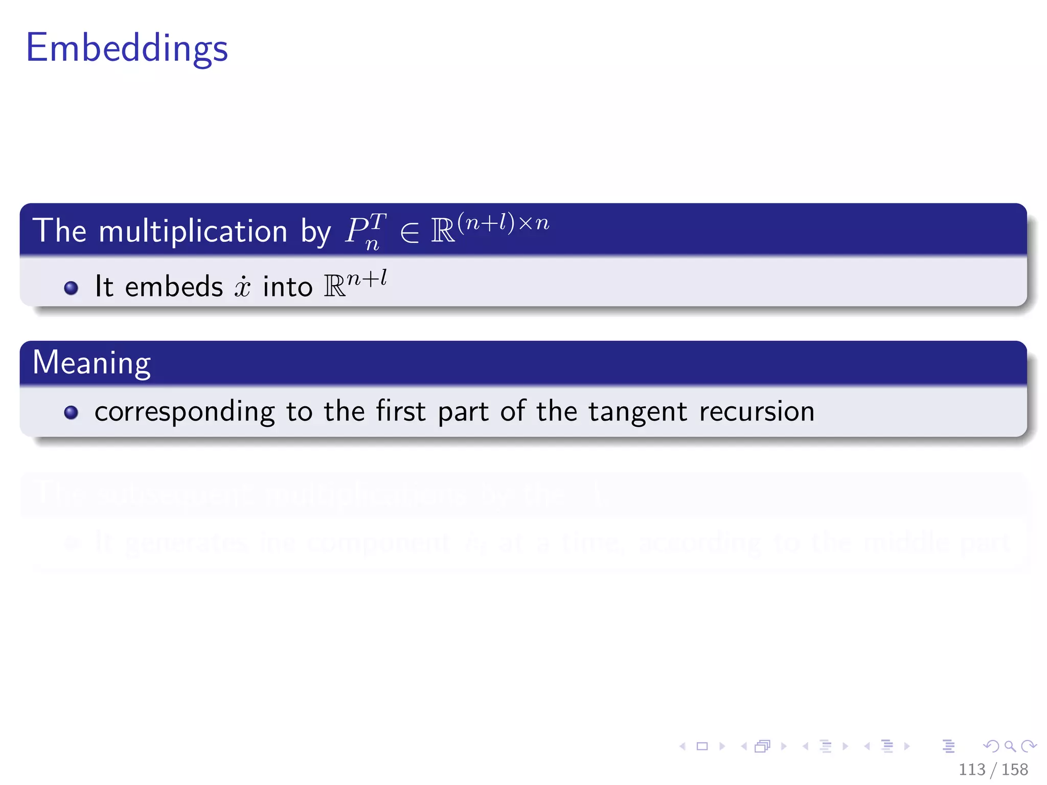 Images/cinvestav
Embeddings
The multiplication by PT
n ∈ R(n+l)×n
It embeds ˙x into Rn+l
Meaning
corresponding to the ﬁrst part of the tangent recursion
The subsequent multiplications by the Ai
It generates ine component ˙vi at a time, according to the middle part
113 / 158
 