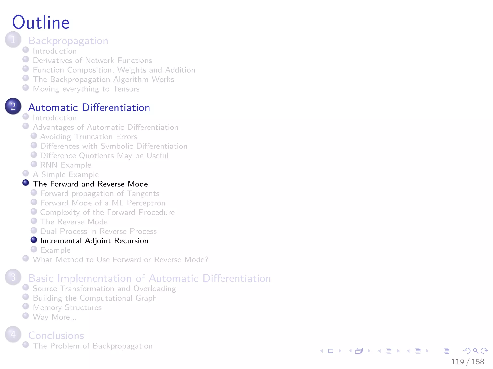 Images/cinvestav
Outline
1 Backpropagation
Introduction
Derivatives of Network Functions
Function Composition, Weights and Addition
The Backpropagation Algorithm Works
Moving everything to Tensors
2 Automatic Diﬀerentiation
Introduction
Advantages of Automatic Diﬀerentiation
Avoiding Truncation Errors
Diﬀerences with Symbolic Diﬀerentiation
Diﬀerence Quotients May be Useful
RNN Example
A Simple Example
The Forward and Reverse Mode
Forward propagation of Tangents
Forward Mode of a ML Perceptron
Complexity of the Forward Procedure
The Reverse Mode
Dual Process in Reverse Process
Incremental Adjoint Recursion
Example
What Method to Use Forward or Reverse Mode?
3 Basic Implementation of Automatic Diﬀerentiation
Source Transformation and Overloading
Building the Computational Graph
Memory Structures
Way More...
4 Conclusions
The Problem of Backpropagation
119 / 158
 
