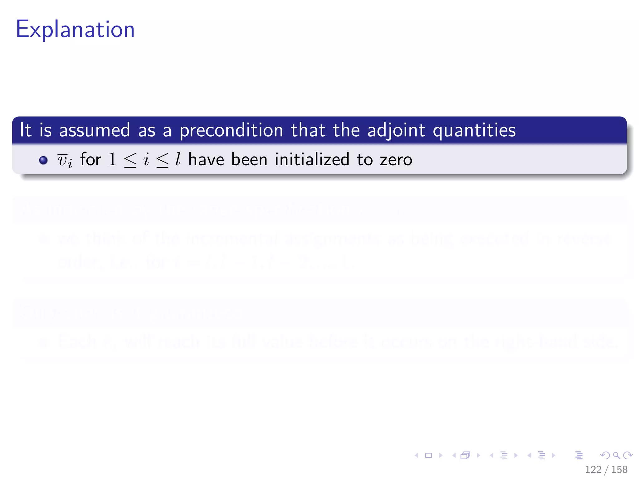 Images/cinvestav
Explanation
It is assumed as a precondition that the adjoint quantities
vi for 1 ≤ i ≤ l have been initialized to zero
As indicated by the range speciﬁcation i = l, ..., 1
we think of the incremental assignments as being executed in reverse
order, i.e., for i = l, l − 1, l − 2, ..., 1.
Only then is it guaranteed
Each vi will reach its full value before it occurs on the right-hand side.
122 / 158
 