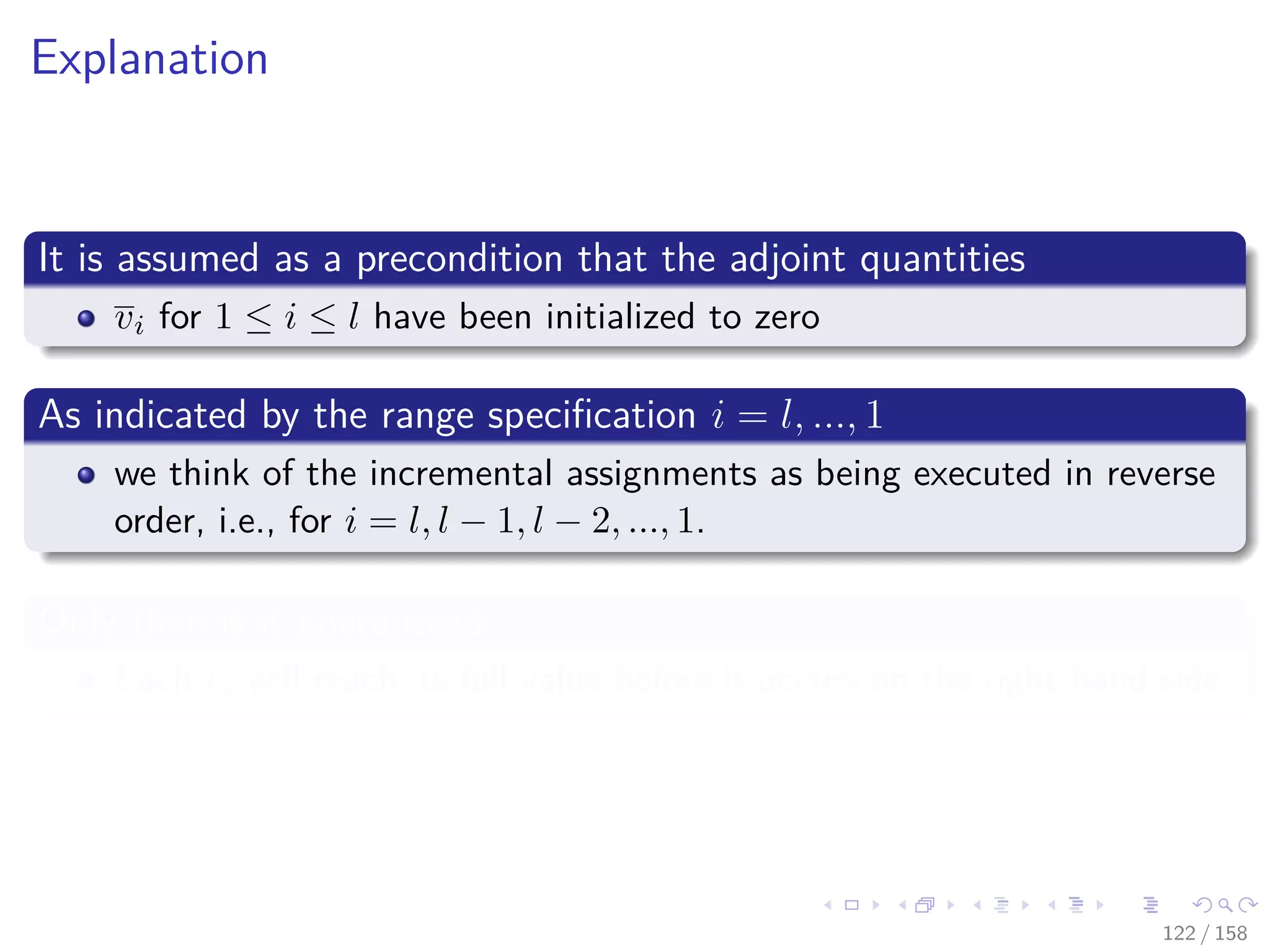 Images/cinvestav
Explanation
It is assumed as a precondition that the adjoint quantities
vi for 1 ≤ i ≤ l have been initialized to zero
As indicated by the range speciﬁcation i = l, ..., 1
we think of the incremental assignments as being executed in reverse
order, i.e., for i = l, l − 1, l − 2, ..., 1.
Only then is it guaranteed
Each vi will reach its full value before it occurs on the right-hand side.
122 / 158
 