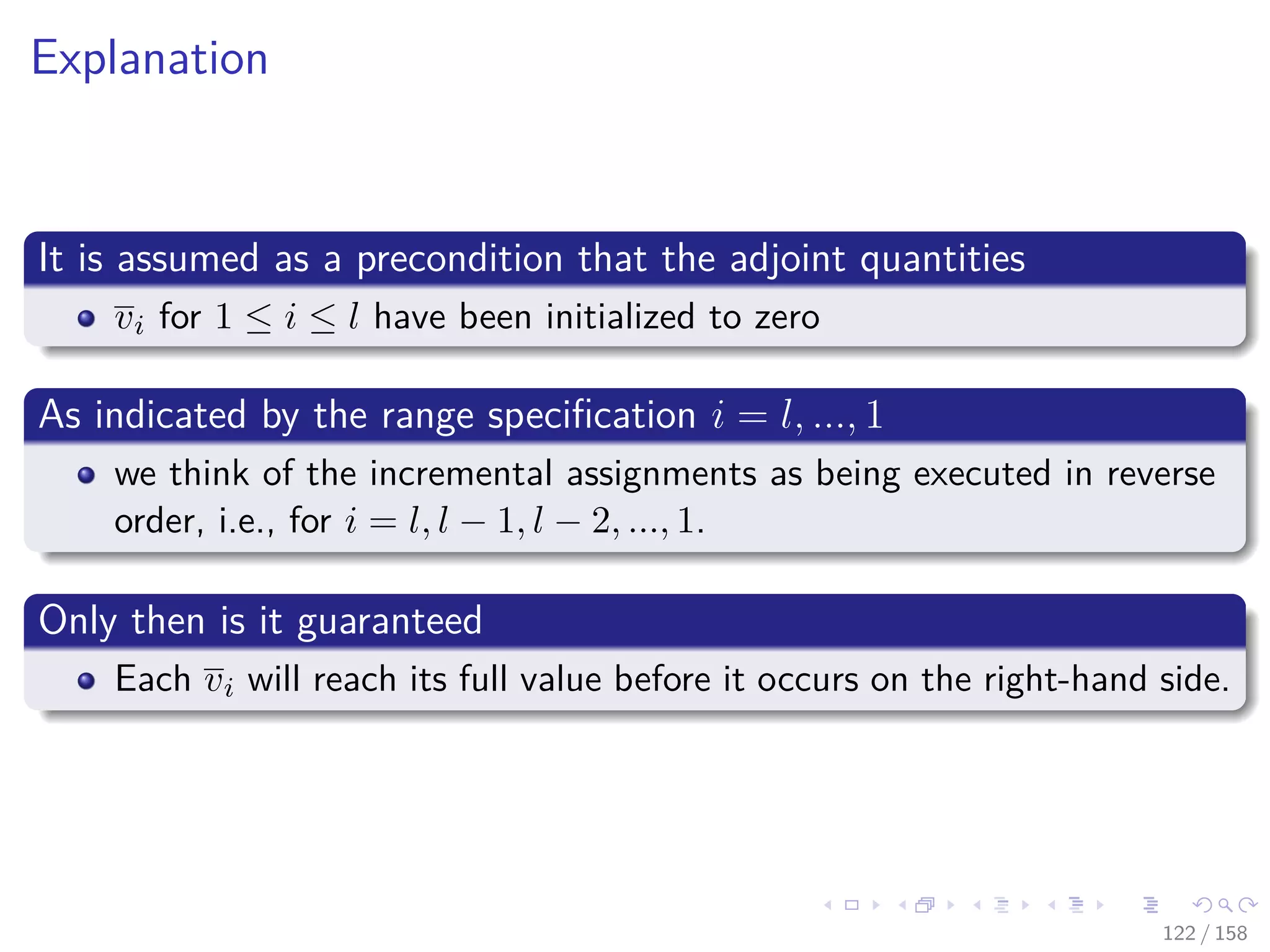 Images/cinvestav
Explanation
It is assumed as a precondition that the adjoint quantities
vi for 1 ≤ i ≤ l have been initialized to zero
As indicated by the range speciﬁcation i = l, ..., 1
we think of the incremental assignments as being executed in reverse
order, i.e., for i = l, l − 1, l − 2, ..., 1.
Only then is it guaranteed
Each vi will reach its full value before it occurs on the right-hand side.
122 / 158
 