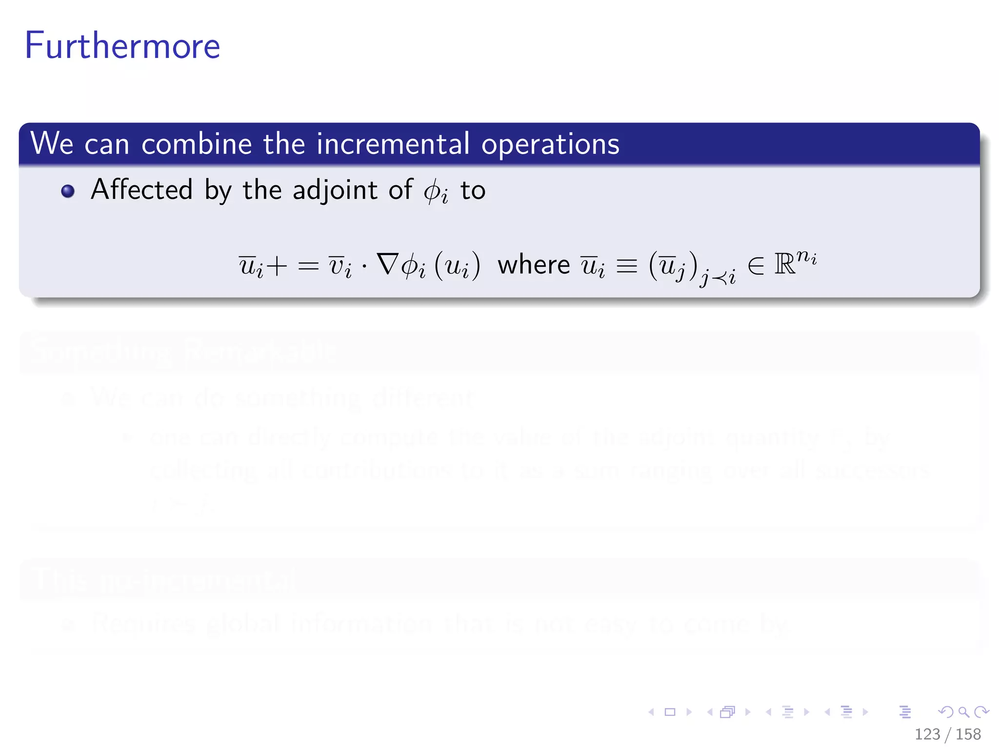Images/cinvestav
Furthermore
We can combine the incremental operations
Aﬀected by the adjoint of φi to
ui+ = vi · φi (ui) where ui ≡ (uj)j i ∈ Rni
Something Remarkable
We can do something diﬀerent
one can directly compute the value of the adjoint quantity vj by
collecting all contributions to it as a sum ranging over all successors
i j.
This no-incremental
Requires global information that is not easy to come by.
123 / 158
 