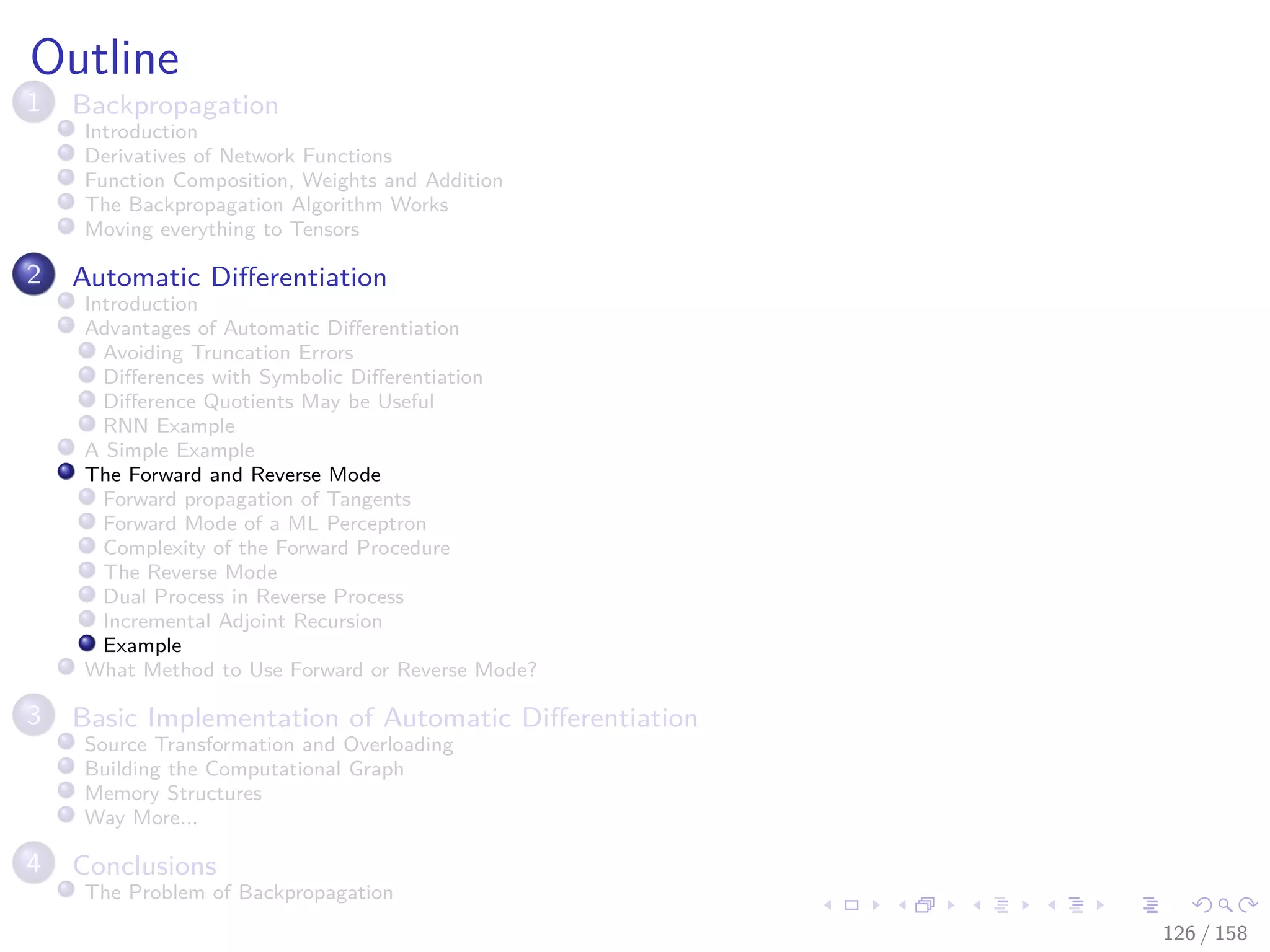 Images/cinvestav
Outline
1 Backpropagation
Introduction
Derivatives of Network Functions
Function Composition, Weights and Addition
The Backpropagation Algorithm Works
Moving everything to Tensors
2 Automatic Diﬀerentiation
Introduction
Advantages of Automatic Diﬀerentiation
Avoiding Truncation Errors
Diﬀerences with Symbolic Diﬀerentiation
Diﬀerence Quotients May be Useful
RNN Example
A Simple Example
The Forward and Reverse Mode
Forward propagation of Tangents
Forward Mode of a ML Perceptron
Complexity of the Forward Procedure
The Reverse Mode
Dual Process in Reverse Process
Incremental Adjoint Recursion
Example
What Method to Use Forward or Reverse Mode?
3 Basic Implementation of Automatic Diﬀerentiation
Source Transformation and Overloading
Building the Computational Graph
Memory Structures
Way More...
4 Conclusions
The Problem of Backpropagation
126 / 158
 