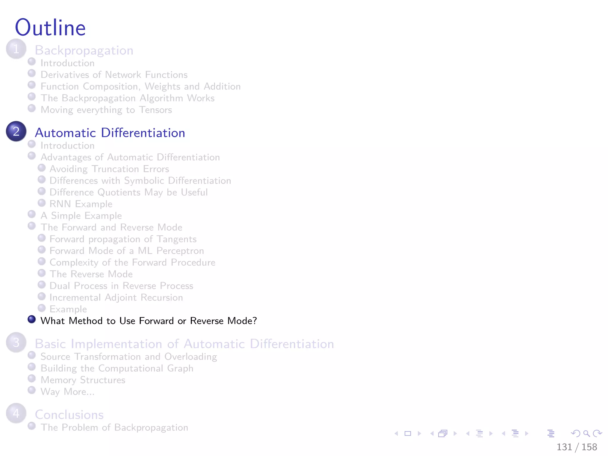 Images/cinvestav
Outline
1 Backpropagation
Introduction
Derivatives of Network Functions
Function Composition, Weights and Addition
The Backpropagation Algorithm Works
Moving everything to Tensors
2 Automatic Diﬀerentiation
Introduction
Advantages of Automatic Diﬀerentiation
Avoiding Truncation Errors
Diﬀerences with Symbolic Diﬀerentiation
Diﬀerence Quotients May be Useful
RNN Example
A Simple Example
The Forward and Reverse Mode
Forward propagation of Tangents
Forward Mode of a ML Perceptron
Complexity of the Forward Procedure
The Reverse Mode
Dual Process in Reverse Process
Incremental Adjoint Recursion
Example
What Method to Use Forward or Reverse Mode?
3 Basic Implementation of Automatic Diﬀerentiation
Source Transformation and Overloading
Building the Computational Graph
Memory Structures
Way More...
4 Conclusions
The Problem of Backpropagation
131 / 158
 