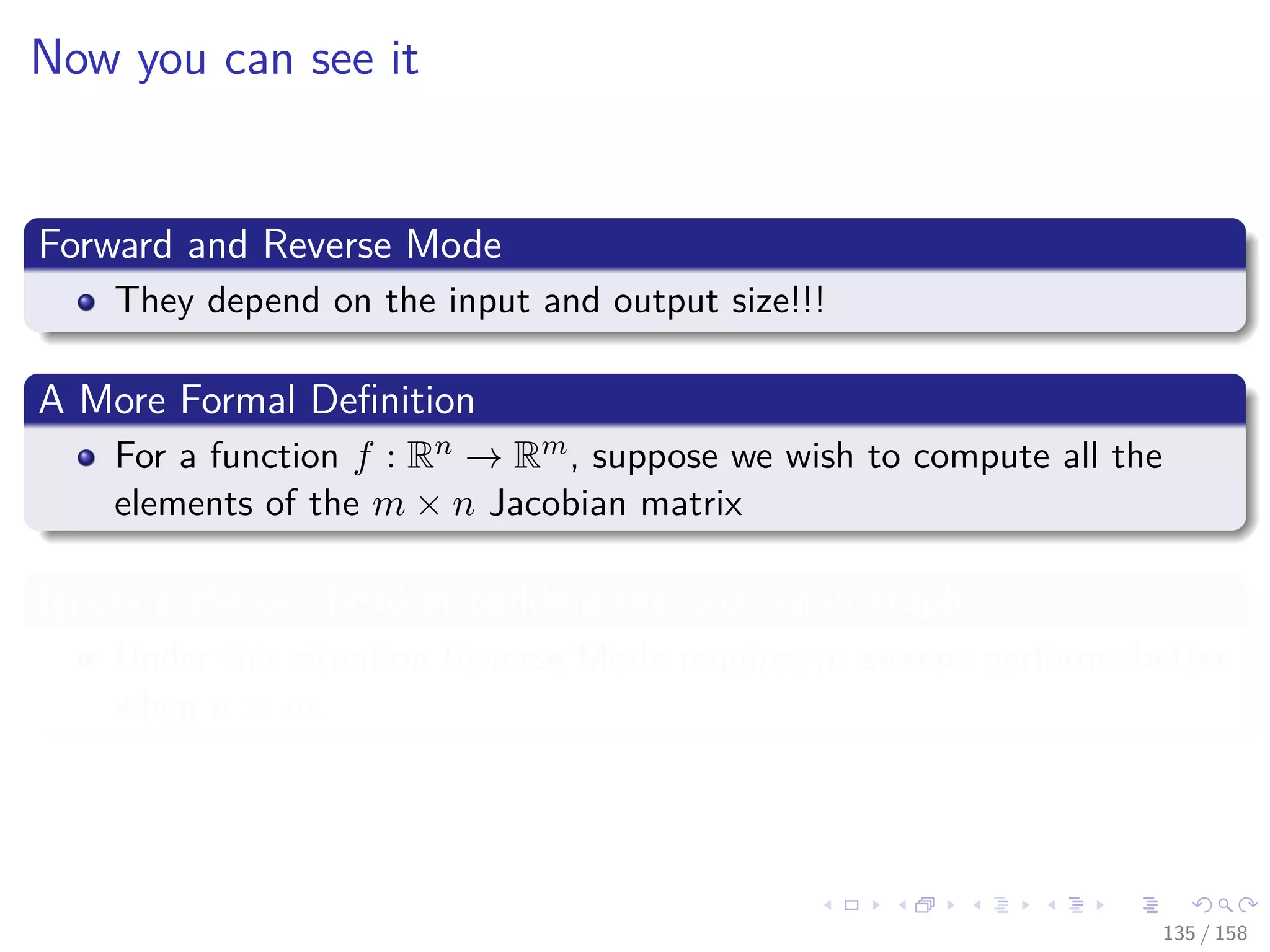 Images/cinvestav
Now you can see it
Forward and Reverse Mode
They depend on the input and output size!!!
A More Formal Deﬁnition
For a function f : Rn → Rm, suppose we wish to compute all the
elements of the m × n Jacobian matrix
Ignoring the overhead of building the expression graph
Under this situation Reverse Mode requires m sweeps performs better
when n > m.
135 / 158
 