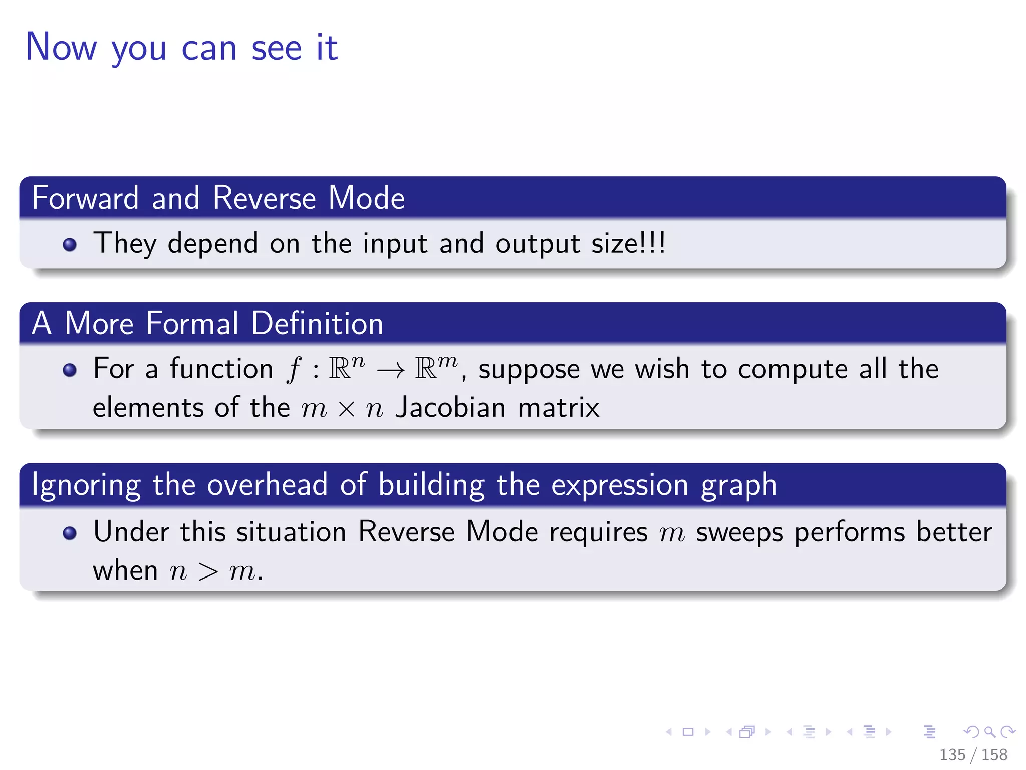 Images/cinvestav
Now you can see it
Forward and Reverse Mode
They depend on the input and output size!!!
A More Formal Deﬁnition
For a function f : Rn → Rm, suppose we wish to compute all the
elements of the m × n Jacobian matrix
Ignoring the overhead of building the expression graph
Under this situation Reverse Mode requires m sweeps performs better
when n > m.
135 / 158
 