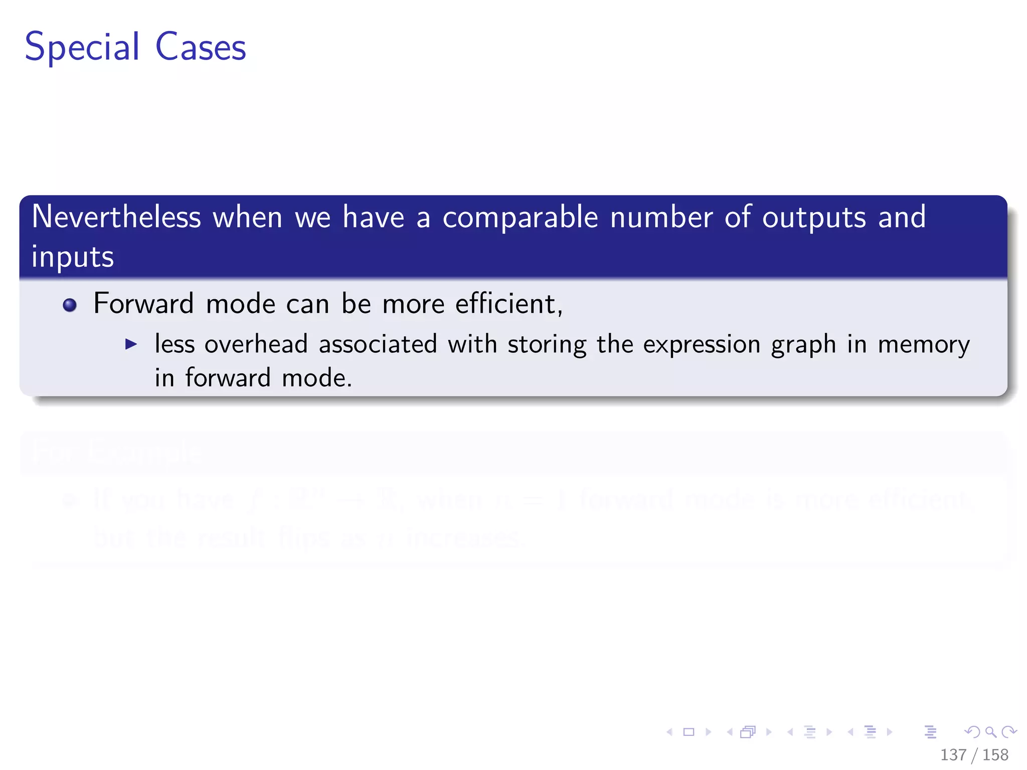 Images/cinvestav
Special Cases
Nevertheless when we have a comparable number of outputs and
inputs
Forward mode can be more eﬃcient,
less overhead associated with storing the expression graph in memory
in forward mode.
For Example
If you have f : Rn → R, when n = 1 forward mode is more eﬃcient,
but the result ﬂips as n increases.
137 / 158
 