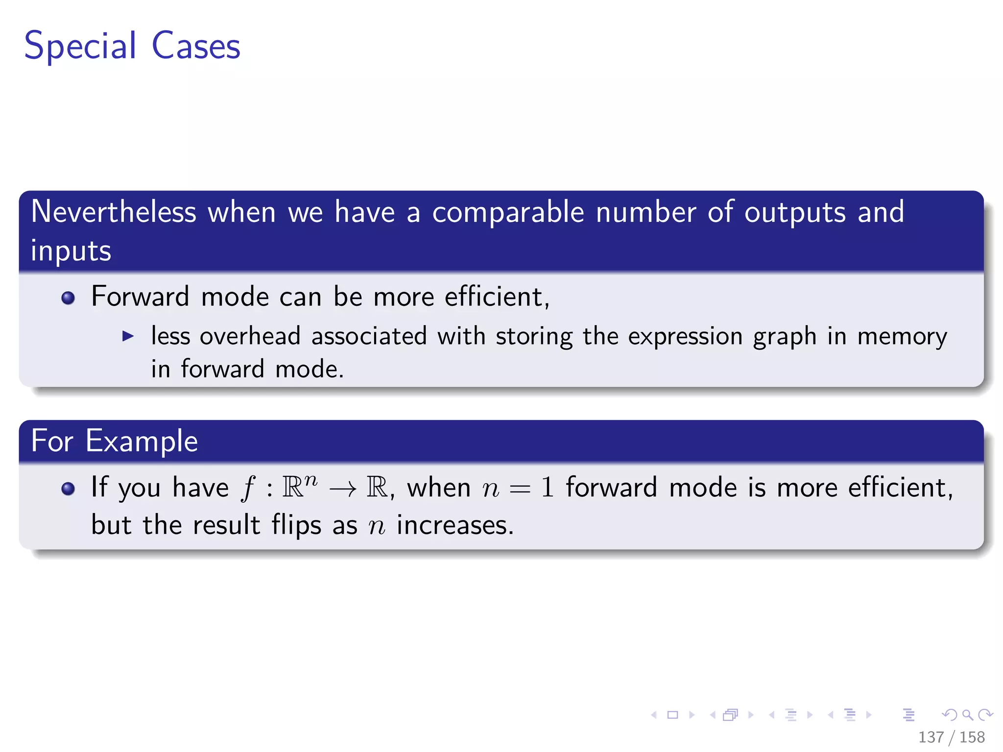 Images/cinvestav
Special Cases
Nevertheless when we have a comparable number of outputs and
inputs
Forward mode can be more eﬃcient,
less overhead associated with storing the expression graph in memory
in forward mode.
For Example
If you have f : Rn → R, when n = 1 forward mode is more eﬃcient,
but the result ﬂips as n increases.
137 / 158
 