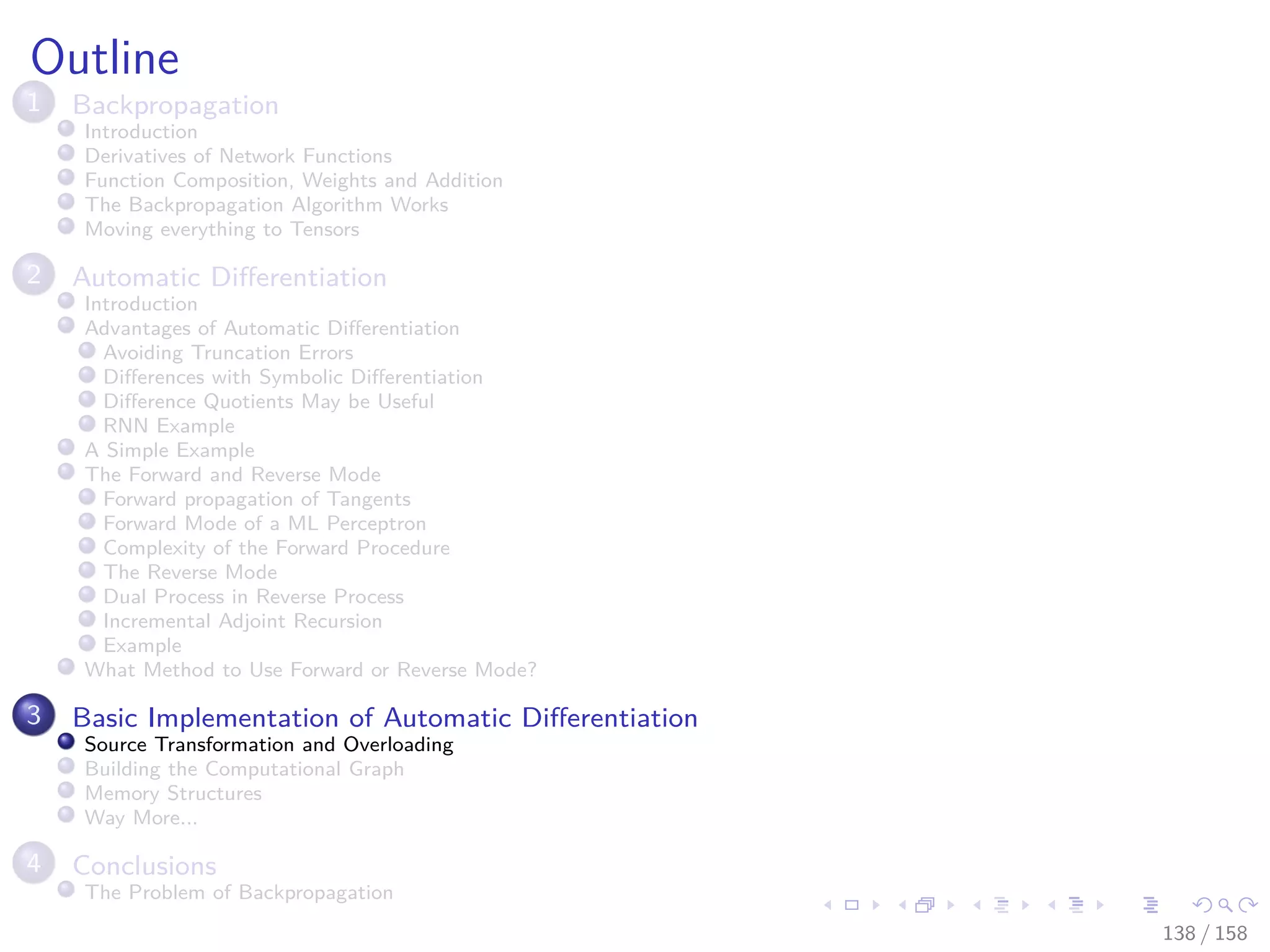 Images/cinvestav
Outline
1 Backpropagation
Introduction
Derivatives of Network Functions
Function Composition, Weights and Addition
The Backpropagation Algorithm Works
Moving everything to Tensors
2 Automatic Diﬀerentiation
Introduction
Advantages of Automatic Diﬀerentiation
Avoiding Truncation Errors
Diﬀerences with Symbolic Diﬀerentiation
Diﬀerence Quotients May be Useful
RNN Example
A Simple Example
The Forward and Reverse Mode
Forward propagation of Tangents
Forward Mode of a ML Perceptron
Complexity of the Forward Procedure
The Reverse Mode
Dual Process in Reverse Process
Incremental Adjoint Recursion
Example
What Method to Use Forward or Reverse Mode?
3 Basic Implementation of Automatic Diﬀerentiation
Source Transformation and Overloading
Building the Computational Graph
Memory Structures
Way More...
4 Conclusions
The Problem of Backpropagation
138 / 158
 
