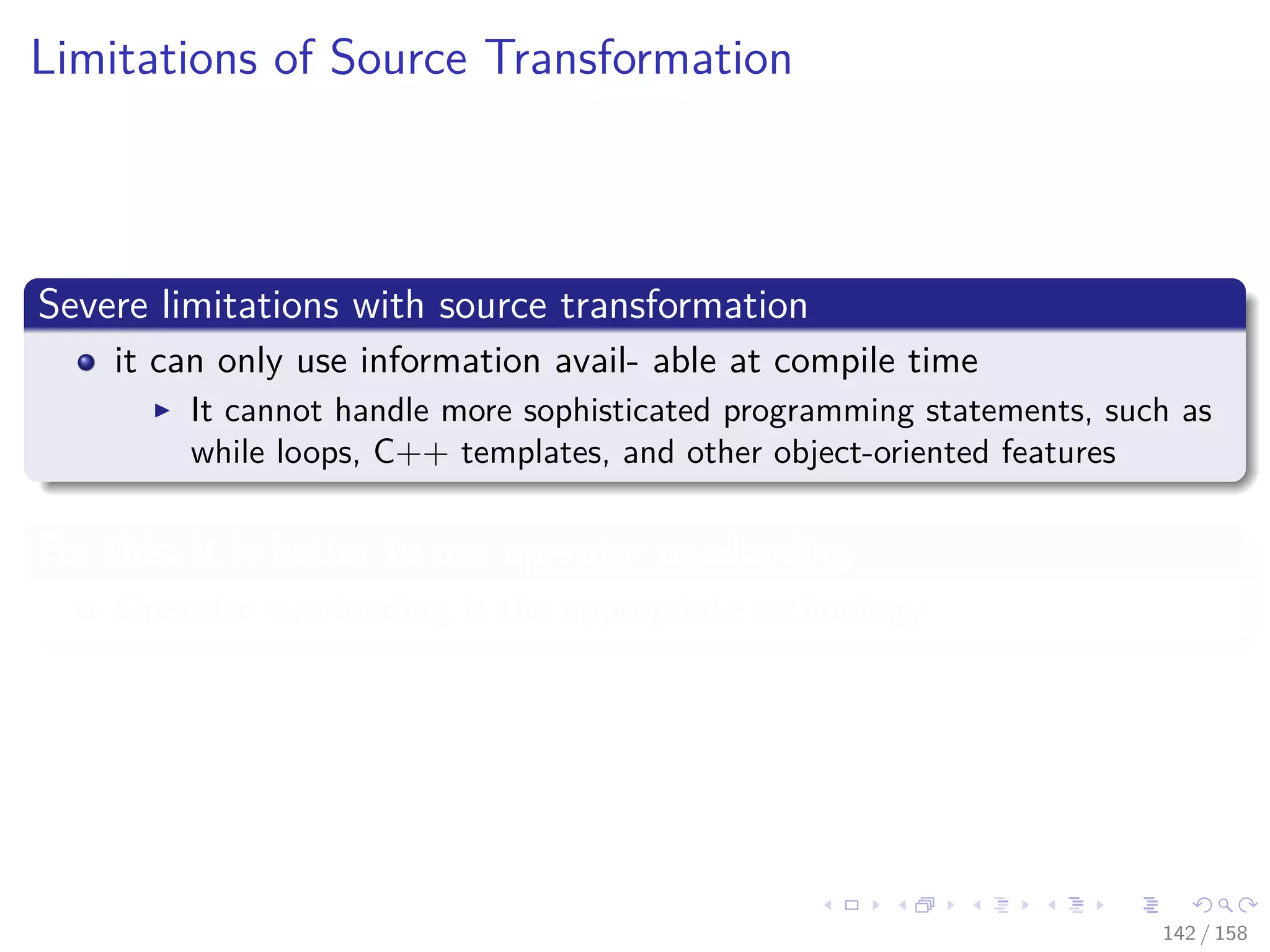 Images/cinvestav
Limitations of Source Transformation
Severe limitations with source transformation
it can only use information avail- able at compile time
It cannot handle more sophisticated programming statements, such as
while loops, C++ templates, and other object-oriented features
For this, it is better to use operator overloading
Operator overloading is the appropriate technology.
142 / 158
 