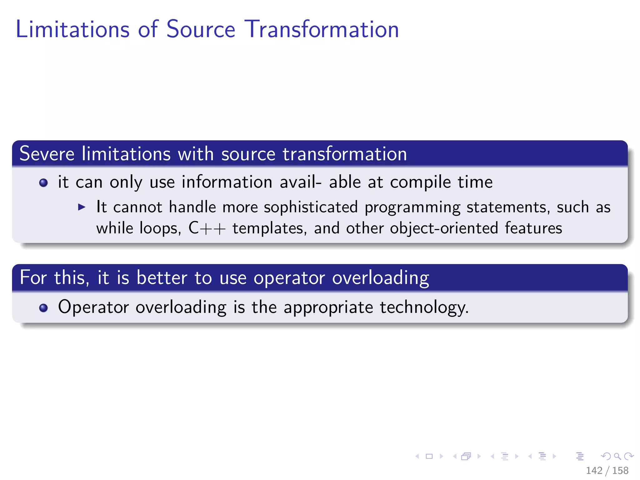 Images/cinvestav
Limitations of Source Transformation
Severe limitations with source transformation
it can only use information avail- able at compile time
It cannot handle more sophisticated programming statements, such as
while loops, C++ templates, and other object-oriented features
For this, it is better to use operator overloading
Operator overloading is the appropriate technology.
142 / 158
 